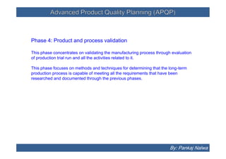 Advanced Product Quality Planning (APQP)Advanced Product Quality Planning (APQP)
Phase 4: Product and process validation
This phase concentrates on validating the manufacturing process through evaluation
of production trial run and all the activities related to it.
This phase focuses on methods and techniques for determining that the long-term
production process is capable of meeting all the requirements that have been
researched and documented through the previous phases.
Phase 4: Product and process validation
This phase concentrates on validating the manufacturing process through evaluation
of production trial run and all the activities related to it.
This phase focuses on methods and techniques for determining that the long-term
production process is capable of meeting all the requirements that have been
researched and documented through the previous phases.
By: Pankaj Nalwa
 