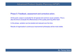 Advanced Product Quality Planning (APQP)Advanced Product Quality Planning (APQP)
Phase 5: Feedback, assessment and corrective action.
At this point, output is evaluated for all special and common cause variation. This is
also the time to evaluate the effectiveness of the quality planning effort itself.
In this phase, variation can be studied and reduced over the time.
Results of organization’s continuous improvement philosophy will be most visible.
Phase 5: Feedback, assessment and corrective action.
At this point, output is evaluated for all special and common cause variation. This is
also the time to evaluate the effectiveness of the quality planning effort itself.
In this phase, variation can be studied and reduced over the time.
Results of organization’s continuous improvement philosophy will be most visible.
By: Pankaj Nalwa
 
