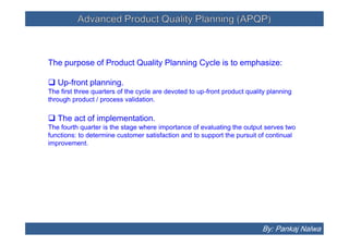Advanced Product Quality Planning (APQP)Advanced Product Quality Planning (APQP)
The purpose of Product Quality Planning Cycle is to emphasize:
 Up-front planning.
The first three quarters of the cycle are devoted to up-front product quality planning
through product / process validation.
 The act of implementation.
The fourth quarter is the stage where importance of evaluating the output serves two
functions: to determine customer satisfaction and to support the pursuit of continual
improvement.
The purpose of Product Quality Planning Cycle is to emphasize:
 Up-front planning.
The first three quarters of the cycle are devoted to up-front product quality planning
through product / process validation.
 The act of implementation.
The fourth quarter is the stage where importance of evaluating the output serves two
functions: to determine customer satisfaction and to support the pursuit of continual
improvement.
By: Pankaj Nalwa
 
