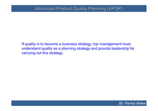 Advanced Product Quality Planning (APQP)Advanced Product Quality Planning (APQP)
If quality is to become a business strategy, top management must
understand quality as a planning strategy and provide leadership for
carrying out this strategy.
By: Pankaj Nalwa
 