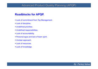 Advanced Product Quality Planning (APQP)Advanced Product Quality Planning (APQP)
Roadblocks for APQP.
 Lack of commitment from Top Management.
 Lack of discipline.
 Undefined priorities.
 Undefined responsibilities.
 Lack of accountability.
 Personal egos and lack of team spirit.
 Unclear approach.
 Lack of resources.
 Lack of knowledge.
Roadblocks for APQP.
 Lack of commitment from Top Management.
 Lack of discipline.
 Undefined priorities.
 Undefined responsibilities.
 Lack of accountability.
 Personal egos and lack of team spirit.
 Unclear approach.
 Lack of resources.
 Lack of knowledge.
By: Pankaj Nalwa
 