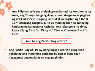 • Ang Pilipinas ay isang arkipelago na bahagi ng kontinente ng
Asya, ang Timog-silangang Asya, at matatagpuan sa pagitan
ng 4°23' at 21°25' Hilagang Latitud at sa pagitan ng 116° at
127° Silangang Longhitud. Ito ay matatagpuan sa bahaging
kanluran ng Karagatang Pasipiko. Ang lokasyong ito rin ay
kilala bilang
.
Ano ba ang Pacific Ring of Fire?
• Ang Pacific Ring of Fire ay isang lugar o rehiyon kung saan
nakalatag ang maraming aktibong bulkan at kung saan
nagaganap ang madalas na mga paglindol.
 