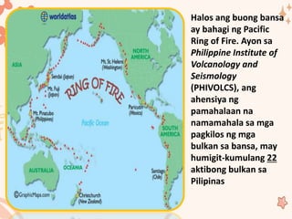 Halos ang buong bansa
ay bahagi ng Pacific
Ring of Fire. Ayon sa
Philippine Institute of
Volcanology and
Seismology
(PHIVOLCS), ang
ahensiya ng
pamahalaan na
namamahala sa mga
pagkilos ng mga
bulkan sa bansa, may
humigit-kumulang 22
aktibong bulkan sa
Pilipinas
 
