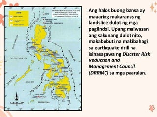 Ang halos buong bansa ay
maaaring makaranas ng
landslide dulot ng mga
paglindol. Upang maiwasan
ang sakunang dulot nito,
makabubuti na makibahagi
sa earthquake drill na
isinasagawa ng Disaster Risk
Reduction and
Management Council
(DRRMC) sa mga paaralan.
 