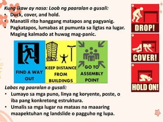 Kung ikaw ay nasa: Loob ng paaralan o gusali:
• Duck, cover, and hold.
• Manatili rito hanggang matapos ang pagyanig.
• Pagkatapos, lumabas at pumunta sa ligtas na lugar.
Maging kalmado at huwag mag-panic.
Labas ng paaralan o gusali:
• Lumayo sa mga puno, linya ng koryente, poste, o
iba pang konkretong estruktura.
• Umalis sa mga lugar na mataas na maaaring
maapektuhan ng landslide o pagguho ng lupa.
 