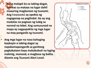 • Kung malapit ka sa tabing-dagat,
lumikas sa mataas na lugar dahil
maaaring magkaroon ng tsunami.
Ang ay epekto ng
nagaganap na paglindol. Ito ay ang
madalas na pagtaas ng tubig sa
normal na lebel. Ang sumusunod na
mapa ay nagpapakita ng mga lugar
na may panganib ng tsunami.
• Ang mga lugar na nasa bahaging
baybayin o tabing-dagat ay
napakamapanganib sa ganitong
pagkakataon kaya makabubuti na laging
makinig, manood, o magbasa ng balita.
Alamin ang Tsunami Alert Level.
 