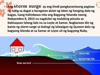• Ang ay ang hindi pangkaraniwang pagtaas
ng tubig sa dagat o karagatan dulot ng lakas ng hanging dala ng
bagyo. Isang halimbawa nito ang Bagyong Yolanda noong
Nobyembre 9, 2013 na nagdulot ng malaking pinsala sa
Kabisayaan lalong-lalo na sa Leyte at Samar. Nagkaroon din ng
banta ng storm surge sa bahagi ng lalawigan ng Quezon dala ng
bagyong Glenda at sa Samar at Leyte uli ng bagyong Ruby.
 