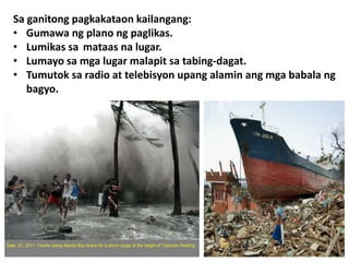 Sa ganitong pagkakataon kailangang:
• Gumawa ng plano ng paglikas.
• Lumikas sa mataas na lugar.
• Lumayo sa mga lugar malapit sa tabing-dagat.
• Tumutok sa radio at telebisyon upang alamin ang mga babala ng
bagyo.
 
