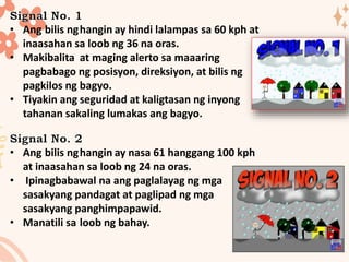 • Ang bilis nghangin ay hindi lalampas sa 60 kph at
inaasahan sa loob ng 36 na oras.
• Makibalita at maging alerto sa maaaring
pagbabago ng posisyon, direksiyon, at bilis ng
pagkilos ng bagyo.
• Tiyakin ang seguridad at kaligtasan ng inyong
tahanan sakaling lumakas ang bagyo.
• Ang bilis nghangin ay nasa 61 hanggang 100 kph
at inaasahan sa loob ng 24 na oras.
• Ipinagbabawal na ang paglalayag ng mga
sasakyang pandagat at paglipad ng mga
sasakyang panghimpapawid.
• Manatili sa loob ng bahay.
 
