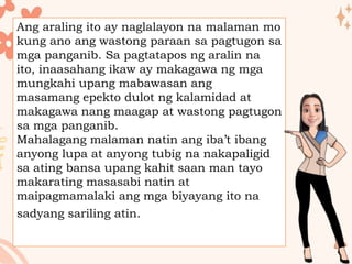 Ang araling ito ay naglalayon na malaman mo
kung ano ang wastong paraan sa pagtugon sa
mga panganib. Sa pagtatapos ng aralin na
ito, inaasahang ikaw ay makagawa ng mga
mungkahi upang mabawasan ang
masamang epekto dulot ng kalamidad at
makagawa nang maagap at wastong pagtugon
sa mga panganib.
Mahalagang malaman natin ang iba’t ibang
anyong lupa at anyong tubig na nakapaligid
sa ating bansa upang kahit saan man tayo
makarating masasabi natin at
maipagmamalaki ang mga biyayang ito na
sadyang sariling atin.
 