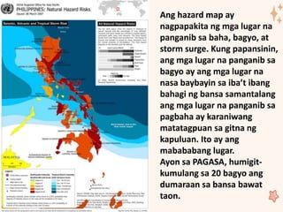 Ang hazard map ay
nagpapakita ng mga lugar na
panganib sa baha, bagyo, at
storm surge. Kung papansinin,
ang mga lugar na panganib sa
bagyo ay ang mga lugar na
nasa baybayin sa iba’t ibang
bahagi ng bansa samantalang
ang mga lugar na panganib sa
pagbaha ay karaniwang
matatagpuan sa gitna ng
kapuluan. Ito ay ang
mabababang lugar.
Ayon sa PAGASA, humigit-
kumulang sa 20 bagyo ang
dumaraan sa bansa bawat
taon.
 