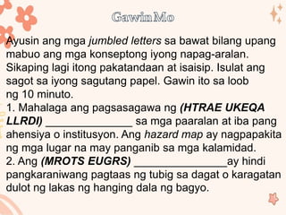 Ayusin ang mga jumbled letters sa bawat bilang upang
mabuo ang mga konseptong iyong napag-aralan.
Sikaping lagi itong pakatandaan at isaisip. Isulat ang
sagot sa iyong sagutang papel. Gawin ito sa loob
ng 10 minuto.
1. Mahalaga ang pagsasagawa ng (HTRAE UKEQA
LLRDI) ______________ sa mga paaralan at iba pang
ahensiya o institusyon. Ang hazard map ay nagpapakita
ng mga lugar na may panganib sa mga kalamidad.
2. Ang (MROTS EUGRS) _______________ay hindi
pangkaraniwang pagtaas ng tubig sa dagat o karagatan
dulot ng lakas ng hanging dala ng bagyo.
 