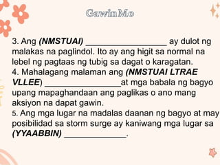 3. Ang (NMSTUAI) _________________ ay dulot ng
malakas na paglindol. Ito ay ang higit sa normal na
lebel ng pagtaas ng tubig sa dagat o karagatan.
4. Mahalagang malaman ang (NMSTUAI LTRAE
VLLEE) ________________at mga babala ng bagyo
upang mapaghandaan ang paglikas o ano mang
aksiyon na dapat gawin.
5. Ang mga lugar na madalas daanan ng bagyo at may
posibilidad sa storm surge ay kaniwang mga lugar sa
(YYAABBIN) _____________.
 
