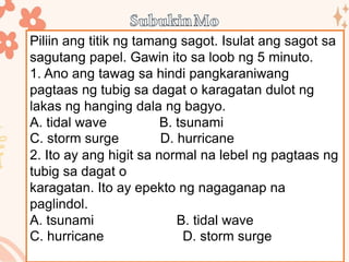 Piliin ang titik ng tamang sagot. Isulat ang sagot sa
sagutang papel. Gawin ito sa loob ng 5 minuto.
1. Ano ang tawag sa hindi pangkaraniwang
pagtaas ng tubig sa dagat o karagatan dulot ng
lakas ng hanging dala ng bagyo.
A. tidal wave B. tsunami
C. storm surge D. hurricane
2. Ito ay ang higit sa normal na lebel ng pagtaas ng
tubig sa dagat o
karagatan. Ito ay epekto ng nagaganap na
paglindol.
A. tsunami B. tidal wave
C. hurricane D. storm surge
 
