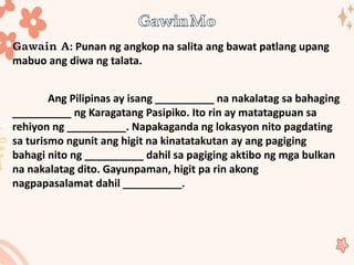 : Punan ng angkop na salita ang bawat patlang upang
mabuo ang diwa ng talata.
Ang Pilipinas ay isang __________ na nakalatag sa bahaging
__________ ng Karagatang Pasipiko. Ito rin ay matatagpuan sa
rehiyon ng __________. Napakaganda ng lokasyon nito pagdating
sa turismo ngunit ang higit na kinatatakutan ay ang pagiging
bahagi nito ng __________ dahil sa pagiging aktibo ng mga bulkan
na nakalatag dito. Gayunpaman, higit pa rin akong
nagpapasalamat dahil __________.
 