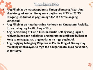 • Ang Pilipinas ay matatagpuan sa Timog-silangang Asya. Ang
eksaktong lokasyon nito ay nasa pagitan ng 4°23' at 21°25'
Hilagang Latitud at sa pagitan ng 116° at 127° Silangang
Longhitud.
• Ang Pilipinas ay nasa bahaging kanluran ng KaragatangPasipiko.
Ito ay bahagi ng Pacific Ring of Fire.
• Ang Pacific Ring of Fire o Circum-Pacific Belt ay isang lugar o
rehiyon kung saan nakalatag ang maraming aktibong bulkan at
kung saan nagaganap ang madalas na mga paglindol.
• Ang pagiging bahagi ng Pilipinas sa Pacific Ring of Fire ay may
malaking implikasyon sa mga tao o lugar na ito, likas na yaman,
at teritoryo.
 