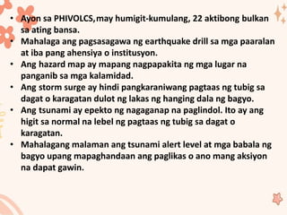 • Ayon sa PHIVOLCS,may humigit-kumulang, 22 aktibong bulkan
sa ating bansa.
• Mahalaga ang pagsasagawa ng earthquake drill sa mga paaralan
at iba pang ahensiya o institusyon.
• Ang hazard map ay mapang nagpapakita ng mga lugar na
panganib sa mga kalamidad.
• Ang storm surge ay hindi pangkaraniwang pagtaas ng tubig sa
dagat o karagatan dulot ng lakas ng hanging dala ng bagyo.
• Ang tsunami ay epekto ng nagaganap na paglindol. Ito ay ang
higit sa normal na lebel ng pagtaas ng tubig sa dagat o
karagatan.
• Mahalagang malaman ang tsunami alert level at mga babala ng
bagyo upang mapaghandaan ang paglikas o ano mang aksiyon
na dapat gawin.
 