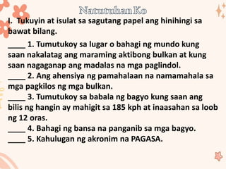 I. Tukuyin at isulat sa sagutang papel ang hinihingi sa
bawat bilang.
____ 1. Tumutukoy sa lugar o bahagi ng mundo kung
saan nakalatag ang maraming aktibong bulkan at kung
saan nagaganap ang madalas na mga paglindol.
____ 2. Ang ahensiya ng pamahalaan na namamahala sa
mga pagkilos ng mga bulkan.
____ 3. Tumutukoy sa babala ng bagyo kung saan ang
bilis ng hangin ay mahigit sa 185 kph at inaasahan sa loob
ng 12 oras.
____ 4. Bahagi ng bansa na panganib sa mga bagyo.
____ 5. Kahulugan ng akronim na PAGASA.
 