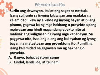 III. Suriin ang sitwasyon. Isulat ang sagot sa notbuk.
Isang suliranin sa inyong lalawigan ang madalas na
kalamidad. Ikaw ay alkalde ng inyong bayan at bilang
pinuno, gagawa ka ng mga hakbang o proyekto upang
maiwasan ang hindi magandang epekto nito at
matiyak ang kaligtasan ng iyong mga kababayan. Sa
paggawa nito, isaalang-alang ang kakayahan ng iyong
bayan na matustusan ang proyektong ito. Pumili ng
isang kalamidad na gagawan mo ng hakbang o
proyekto.
A. Bagyo, baha, at storm surge
B. Lindol, landslide, at tsunami
 