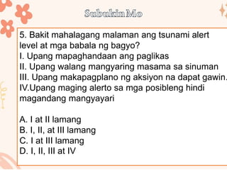 5. Bakit mahalagang malaman ang tsunami alert
level at mga babala ng bagyo?
I. Upang mapaghandaan ang paglikas
II. Upang walang mangyaring masama sa sinuman
III. Upang makapagplano ng aksiyon na dapat gawin.
IV.Upang maging alerto sa mga posibleng hindi
magandang mangyayari
A. I at II lamang
B. I, II, at III lamang
C. I at III lamang
D. I, II, III at IV
 