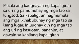 Malaki ang kaugnayan ng kapaligiran
sa uri ng pamumuhay ng mga tao sa
lungsod. Sa kapaligiran nagmumula
ang mga ikinabubuhay ng mga tao sa
isang lugar. Iniuugnay din ng mga tao
ang uri ng kasuotan, pananim, at
gawain sa kanilang kapaligiran.
 