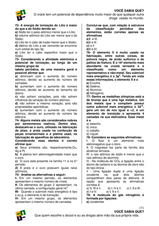 VOCÊ SABIA QUE?
              O crack tem um potencial de dependência muito maior do que qualquer outra
                                                               droga usada no mundo.

72- A energia de ionização do Lítio é maior        Conclui-se que, com relação à estrutura
do que a do Sódio devido ao:                       da        classificação         periódica         dos
a) Sódio ter o peso atômico menor que o Lítio;     elementos, estão corretas apenas as
b) volume atômico do Lítio ser menor que o do      afirmativas
Sódio;                                             a)I e III.
c) Lítio ter o calor de fusão menor que o Sódio;   b)II e III.
d) elétron do Lítio a ser removido se encontrar    c)I e II
num orbital do tipo 3p;                            d)II e IV,
e) Lítio ter o calor especifico maior que o        76- O elemento X é muito usado na
Sódio.                                             fabricação, entre outras coisas, de
73- Considerando a afinidade eletrônica e          pólvora negra, de ácido sulfúrico e de
potencial de ionização, ao longo de um             palitos de fósforo. É o 16º elemento mais
mesmo grupo da                                     abundante na crosta terrestre e é
tabela periódica, de uma maneira geral é           classificado        como         um      elemento
possível afirmar que                               representativo e não-metal. Seu subnível
a) diminuem com o aumento do número                mais energético é o 3p4. Tendo em vista
atômico, devido ao aumento do número de            essas informações, o elemento X é o
camadas.                                           a) Enxofre.
b) aumentam com o aumento do número                b) Selênio.
atômico, devido ao aumento do tamanho do           c) Alumínio.
átomo.                                             d) Nitrogênio.
c) não sofrem variações, pois não sofrem           77- Dentre as medalhas olímpicas está a
influência da variação do número atômico.          de bronze que é uma liga metálica. Um
d) não sofrem a mesma variação, pois são           dos metais que o compõem possui
propriedades aperiódicas.                          como subnível mais energético o 3d10,
e) aumentam com o aumento do número                gera um íon de nox igual a +2, é um
atômico, devido ao aumento do número de            elemento de transição e apresenta 4
elétrons.                                          camadas na sua eletrosfera. Esse metal
74- Alguns metais são considerados nobres          éo
por seremmenos reativos. Dentre eles,              a) estanho.
destacam-se o ouro, utilizado na fabricação        b) zinco.
de jóias; a prata usada na confecção de            c) cobalto.
peças ornamenntais e a platina usad, na            d) níquel.
fabricação de aparelhos de laboratório.            78- Considere as seguintes afirmativas:
Considerando esas elentos é correto                I. O flúor é um elemento mais
afirmar que:                                       eletronegativo que o cloro.
a) Seus símbolos são, respectivamente,Ou,          II. O magnésio faz parte da família dos
Ag e Pt                                            alcalinos terrosos.
b) A platina tem aletronegatividade maior que      III. o raio atômico do sódio é menor que o
o ouro                                             raio atômico do alumínio.
c) O ouro está presente na família 11 e no 6°      IV - Na molécula de CCI4 a ligação entre o
período.                                           átomo de carbono e os átomos de cloro são
d) A prata e o ouro possuem iguais raios           do tipo iônica.
atômicos.                                          V - Uma ligação dupla é uma ligação
75- Analise as alternativas a seguir:              covalente       na       qual     dois       átomos
I- Em um mesmo período, os elementos               compartilham dois pares de elétrons. A
apresentam o mesmo número de níveis.               opção que apresenta as afirmativas
II- Os elementos do grupo 2 apresentam, na         corretas é:
última camada, a configuração geral ns2.           a) II, III e V.    b) I, IV e V.     c) I, II e III .
III- Quando o subnível mais energético é tipo      d) I e IV.        e) I, II e V.
s ou p, o elemento é de transição.                 79- A molécula do gás nitrogênio é
IV- Em um mesmo grupo, os elementos                formada por ligações:
apresentam o mesmo número de camadas.              a) covalentes

                                                                                     171
                                                                  VOCÊ SABIA QUE?
              Que quem escolhe o álcool e ou as drogas abre mão da sua própria vida.
 