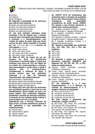 VOCÊ SABIA QUE?
           Violência física é dar: beliscões, cintadas, chineladas, puxões de orelha, uso da
                                          força física ao bater na criança ou no adolescente.

b) iônicas                                              84- (CEFET 07/2) Os fertilizantes são
c) metálicas                                            essenciais para a correção da qualidade
e) de Hidrogênio                                        de um solo. Para produzir esses adubos,
80- Segundo a polaridade do N2, afirma-se               emprega-se           uma        quantidade
que trata de uam molécula                               considerável de ácido nítrico (HNO3).
a) apolar com geometria tetrgonal                       Em relação a sua fórmula estrutural, é
b) polar com geometria tetragonal                       sabido que a mesma apresenta:
c) apolar com geometria linear                          a) 1 ligação covalente simples, 1 ligação
d) polar com geometria linear                           covalente dupla e 1 ligação coordenada.
81- Um dos métodos utilizados pelos                     b) 3 ligações covalentes simples e 2
cientistas a fim de impedir que o furacão               ligações coordenadas.
acumule calor necessário para desencadear               c) 2 ligações covalentes simples, 1 ligação
a tormenta é o bombardeamento com                       covalente dupla e 1 ligação coordenada.
cristais de iodeto de prata (AgI) que forma             d) 2 ligações covalentes simples e 2
nuvens de gelo. Esse composto é formado                 ligações covalentes duplas.
por um -----------e um ------------através de           85- Quanto à polaridade das moléculas
uma ligação--------------                               CO2, H20, NH3, CH4, H2S e PH3 são
a) metal, metal, iônica                                 apolares:
b) metal, não metal, iônica                        a)   H2O e CH4
c) não metal, não metal, covalente                 b)   CH4 e CO2
d) não metal, metal, covalente                     c)   H2S e PH3
82- Mais de 98% da massa de um ser                 d)   H2S e NH3
humano        se     deve      às    substâncias        86- Assinale a opção que contém a
moleculares. A principal delas é a água que             geometria molecular CORRETA das
contribui com cerca de 70% da massa de                  espécies OF2 SF2 BF3 NF3 CF4 e CCl4.
um adulto. Em recém-nascidos e crianças,                todas no estado gasoso.
essa percentagem é ainda maior e tende a           a)   Angular, linear, piramidal, piramidal.
diminuir       com        o     envelhecimento.         tetraédrica e tetraedrica.
Considerando a molécula de água, é                 b)   Linear, linear, trigonal plana, piramidal,
correto afirmar que sua geometria                       quadrado planar e quadrado planar.
molecular      e     o    tipo    de   interação   c)   Angular, angular, trigonal plana, piramidal,
intermolecular, são respectivamente:                    tetraédrica e tetraédrica.
a) trigonal plana ; dipolo-dipolo.                 d)   Linear. angular, piramidal, trigonal plana,
b) angular; dipolo induzido-dipolo induzido             angular e tetraédrica.
c) trigonal plana; forças de Van der Walls.             87- Os elementos X e Y tem,
d) angular; ligação de Hidrogênio.                      respectivamente, 2 e 6 elétrons na
83- Nosso pais tem cido alvo de nechentes               camada de valencia.Quando X e Y
que acontecem quando a chuva faz os rios                reagem, forma-se um composto
transbordarem. Numa cidade, as ruas e as                a) iônico, de fórmula X+2Y-2
casas podem ficar totalmente alagadas,                  b) covalente, de fórmula XY
impedindo o transito de veículos e pessoas.             c) covalente de fórmula XY2
O acumulo de lixo também ajuda a elevar o               d) covalente, de fórmula X2Y3
nível da água nos rios e córregos.                      88- Com relação a geometria das
Sabendo-se que a fórmula milecular da                   moléculas, a opção correta é
água é H2O, é correto classifica-lá, quanto a           a) NO linear, CO2 linear, NF3 piramidal,
sua geometria e sua polaridade, em                      H2O angular, BF3 trigonal plana
respectivamente.                                        b) NO linear, CO2 angular, NF3 piramidal,
a) angula; polar                                        H2O angular, BF3 trigonal plana
b) trigonal plana; apolar                               c) NO linear, CO2 trigonal, NF3 trigonal,
c) angular; apolar                                      H2O linear, BF3 piramidal
d) trigonal plana; polar                                d) NO angular, CO2 linear, NF3 piramidal,
                                                        H2O angular, BF3 trigonal
                                                                                           172
                                                                       VOCÊ SABIA QUE?
                                                        A cocaína pode causar parada cardíaca.
 