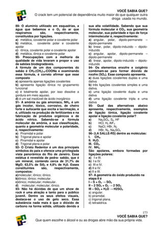 VOCÊ SABIA QUE?
             O crack tem um potencial de dependência muito maior do que qualquer outra
                                                              droga usada no mundo.

89- O alumínio utilizado em esquadrias, a        sua alta volatilidade. Sabendo que sua
água que bebemos e o O2 do ar que                fórmula molecular é CO2, sua geometria
respiramos          são,     respectivamente,    molecular, sua polaridade e tipo de força
constituídos por ligações.                       intermolecular é, respectivamente:
a) metálica, covalente polar e covalente polar   a) angular, polar, dipolo-permanete –
b) metálica,      covalente polar e covalente    dipolo-permanete
apolar                                           b) linear, polar, dipolo-induzido – dipolo-
c) iônica, covalente polar e covalente apolar    induzido
d) metálica, iônica e covalente polar            c) angular, apolar, dipolo-permanete –
90- Preocupações com a melhoria da               dipolo-permanete
qualidade de vida levaram a propor o uso         d) linear, apolar, dipolo-induzido – dipolo-
de sabões biodegradáveis.                        induzido
A fórmula de um dos componentes do               94- Os elementos enxofre e oxigênio
sabão é CH3-(CH2)14-COONa e examinando           combinam-se para formar dióxido de
essa fórmula, é correto afirmar que esse         nxofre (SO2). Esse composto apresenta.
composto                                         a) duas ligações covalentes duplas e uma
a) apresenta apenas ligações covalentes          dativa
b) apresenta ligação iônica no grupamento        b) três ligações covalentes simples e uma
funcional                                        dativa.
c) é totalmente apolar, por isso dissolve a      c) uma ligação covalente dupla e uma
gordura em meio aquoso.                          dativa
d) é um sal insolúvel de ácido inorgânico        d) uma ligação covalente tripla e uma
91- A amônia ou gás amoníaco, NH3, é um          dativa
gás incolor, tóxico, corrosivo, de cheiro        95- Qual das alternativas abaixo
forte e sufocante que excita a lacrimação, e     apresenta, respectivamente, exemplos
é, utilizado na produção de fertilizantes e na   de ligação iônica, ligação covalente
fabricação de produtos orgânicos e de            apolar e ligação covalente polar?
ácido nítrico. Sabendo-se a fórmula              a)        Na2SO4, S8, HF
molecular da amônia, a sua classificação,        b)        HCl, H2 AlF3
quanto a geometria molecular e polaridade,       c)        NaCl, HBr, N2
é, respectivamente:                              d)        HBr, N2, Na2SO4
a) Piramidal e polar                             96- (LA SALLE-RS) dentre as moléculas:
b) Trigonal plana e apolar                       I. CH4.
c) Piramidal e apolar                            II. H2O.
d) Trigonal plana e polar                        III. CO2.
92- O Cristo Redentor é um dos principais        IV. NH3.
símbolos do país e oferece uma privilegiada      São apolares, embora formadas por
vista panorâmica do Rio de Janeiro. Essa         ligações polares:
estátua é revestida de pedra- sabão, que é       a) I e III.
um mineral, contendo cerca de 31,7% de           b) I e IV.
MgO; 63,5% de Si02 e 4,8% de H20. Esses          c) III e IV.
constituintes        são,    respectivamente,    d) II e IV.
compostos:                                       e) II e III.
a)molecular; iônico; iônico.                     97- A geometria do óxido produzido na
b)iônico; iônico; molecular.                     etapa II é
c)iônico; molecular; molecular.                  I – S + O2 → SO2
d) molecular; molecular; iônico.                 II – 2 SO2 + O2 → 2 SO3
93- Não há dúvidas de que um show de             III – SO3 + H2O → H2SO4
rock é uma atração e tanto para o público        a) angular.
juvenil. Dentre os seus efeitos visuais,         b) piramidal.
destaca-se o uso de gelo seco. Essa              c) trigonal plana.
substância nada mais é que o dióxido de          d) tetraédrica.
carbono na forma sólida, utilizado devido a

                                                                                     173
                                                                  VOCÊ SABIA QUE?
              Que quem escolhe o álcool e ou as drogas abre mão da sua própria vida.
 