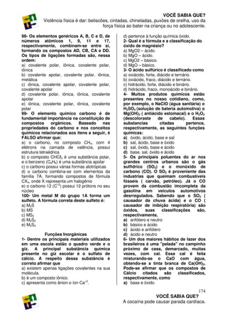 VOCÊ SABIA QUE?
           Violência física é dar: beliscões, cintadas, chineladas, puxões de orelha, uso da
                                          força física ao bater na criança ou no adolescente.

98- Os elementos genéricos A, B, C e D, de         d) pertence à função química óxido.
números atômicos 1, 9, 11 e 17,                    2- Qual é a fórmula e a classificação do
respectivamente, combinam-se entre si,             óxido de magnésio?
formando os compostos AD, CB, CA e DD.             a) MgO2 – ácido.
Os tipos de ligações formadas são, nessa           b) MgO – ácido.
ordem:                                             c) MgO2 – básico.
a) covalente polar, iônica, covalente polar,       d) MgO – básico.
iônica                                             3- O ácido sulfúrico é classificado como
b) covalente apolar, covalente polar, iônica,      a) oxiácido, forte, diácido e ternário.
metálica                                           b) oxiácido, fraco, diácido e ternário.
c) iônica, covalente apolar, covalente polar,      c) hidrácido, forte, diácido e binário.
covalente apolar                                   d) hidrácido, fraco, monoácido e binário.
d) covalente polar, iônica, iônica, covalente      4- Muitos produtos químicos estão
apolar                                             presentes no nosso cotidiano, como,
e) iônica, covalente polar, iônica, covalente      por exemplo, o NaClO (água sanitária) o
polar                                              H2SO4 (solução de bateria automotiva) o
99- O elemento químico carbono é de                Mg(OH)2 ( antiácido estomacal) e o H2O2
fundamental importância na constituição de         (descoloraste        de    cabelo).     Essas
compostos       orgânicos.     Baseado     nas     substancias           citadas       pertence,
propriedades do carbono e nos conceitos            respectivamente, as seguintes funções
químicos relacionados aos itens a seguir, é        químicas:
FALSO afirmar que:                                 a) óxido, ácido, base e sal
a) o carbono, no composto CH4, com 4               b) sal, ácido, base e óxido
elétrons na camada de valência, possui             c) sal, óxido, base e ácido
estrutura tetraédrica                              d) base, sal, óxido e ácido
b) o composto CHCℓ3 é uma substância polar,        5- Os principais poluentes do ar nos
e o benzeno (C6H6) é uma substância apolar         grandes centros urbanos são o gás
c) o carbono possui várias formas alotrópicas      sulfidrico (SO2) e o monóxido de
d) o carbono combina-se com elementos da           carbono (CO). O SO2 é proveniente das
família 7A, formando compostos de fórmula          industrias que queimam combustíveis
CX4, onde X representa um halogênio                fósseis ( carvão, petróleo). Já o CO
e) o carbono 12 (C12) possui 12 prótons no seu     provem da combustão imcompleta da
núcleo                                             gasolina em veiculos automotivos
100- Um metal M do grupo 1A forma um               desrregulados. Sabendo que o SO2 (
sulfeto. A fórmula correta deste sulfeto é:        causador da chuva ácida) e o CO (
a) M2S                                             causador de inibição respiratória) são
b) MS                                              óxidos,     suas       classificações     são,
c) MS2                                             respectivamente,
d) M2S2                                            a) anfótero e neutro
e) M2S3                                            b) básico e ácido
                                                   c) ácido e anfótero
            Funções Inorgânicas                    d) ácido e neutro
1- Dentre os principais materiais utilizados       6- Um dos maiores hábitos de lazer dos
em uma escola estão o quadro verde e o             brasileiros é uma "pelada" no campinho
giz. A principal substância química                próximo de casa, demarcado, muitas
presente no giz escolar é o sulfato de             vezes, com cal. Essa cal é feita
cálcio. A respeito dessa substância é              misturando-se o CaO com água,
correto afirmar que                                obtendo-se a tinta branca de Ca(OH)2.
a) existem apenas ligações covalentes na sua       Pode-se afirmar que os compostos de
molécula.                                          Cálcio     citados       são    classificados,
b) é um composto iônico.                           respectivamente, como
c) apresenta como ânion o íon Ca+2.                a) base e óxido.
                                                                                      174
                                                                  VOCÊ SABIA QUE?
                                                   A cocaína pode causar parada cardíaca.
 