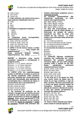 VOCÊ SABIA QUE?
              O crack tem um potencial de dependência muito maior do que qualquer outra
                                                               droga usada no mundo.

b) óxido e base.                                    também adicionados alvejantes como o
c) sal e óxido.                                     carbonato de sódio.
d) base e sal.                                      As     fórmulas      representativas    das
7- O gás carbônico, da mesma forma que a            substâncias       destacadas     no   texto
água, pode ser classificado como um:                anterior são respectivamente
a) óxido                                            a)KI, MgCI, MgS04 e NaC03
b) sal                                              b)K2I, MgCl, Mg2S04 e Na2S04
c) base                                             c)K2I, Mg2Cl, MgS04 e NaC03
d) ácido                                            d)KI, Mg2Cl, MgS04 e Na2C03
8- Considere os seguintes compstos:                 12- Uma das preocupações com a
I-    HNO3                                          qualidade de vida do nosso planeta é a
II-   KMnO4                                         diminuição da camada de ozônio,
III- Ba(OH)2                                        substancia que filtra os raios ultra
IV- Al2O3                                           violetas do sol, nocivos          `a nossa
Os compostos acima correspondem,                    saúde.a única afirmativa falsa afirma que
respectivamente, as funções:                        o ozônio é:
a) ácido, hidróxido, sal óxido                      a) uma molécula triatômica
b) hidróxido, ácido, óxido, sal                     b) uma forma alotrópica do gás oxigênio
c) ácido, sal, hidróxido, óxido                     c) um isótopo do elemento oxigênio
d) óxido, hidróxido, ácido, sal                     d) uma substancia molecular
9- (UFPel V 07) Os termos nitrato e sulfato         13- O monóxido de carbono é um óxido
se referem a ________ cujas cargas são              a) ácido
respectivamente ________ e ________.                b) básico
Essas      estruturas        também      existem,   c) neutro
respectivamente, nos ácidos ________ e              d) anfótero
________.                                           14- (Cefet-PR) Algumas substâncias
Assinale a alternativa cujos termos                 químicas são conhecidas por nomes
completam respectiva e corretamente o               populares. Por exemplo, sublimado
parágrafo acima.                                    corrosivo, HgCl2; cal viva, CaO; potassa
a) ânions; +1 e +2; nitroso; sulfuroso.             caustica, KOH; e espírito do sal, HCl.
b) ânions; -1 e -2; nítrico; sulfuroso.             Essas          substâncias       pertencem
c) ânions; -1 e -2; nítrico; sulfúrico.             respectivamente às funções:
d) cátions; -1 e -2; nítrico; sulfuroso.            a) ácido, bases, óxido, ácido
e) cátions; +1 e +2; nitroso; sulfúrico.            b) sal, sal, base, ácido
10. (CEFET 07/2) Um caminhão-tanque                 c) ácido, base, base, sal
tombou na BR-392 ao se dirigir ao porto de          d) sal, óxido, base, ácido
Rio Grande espalhando ácido clorídrico              e) ácido, base, sal, óxido
pela pista. Supondo que o ácido derramado           15- Na noite de 21 de agosto de 1996,
tenha sido neutralizado pela aplicação de           uma nuvem tóxica de gases saiu do
cal hidratada (isto é, hidróxido de cálcio), é      fundo de um lago vulcânico, o lago de
correto afirmar que o sal produzido foi             Nios, na áfrica. Técnicos concluíram que
a) CaCl2, cloreto de cálcio.                        a nuvem de gases continha sulfeto de
b) CaCl, cloreto de cálcio                          hidrogênio, monóxido de carbono,
c) CaCl2, clorato de cálcio                         dióxido de carbono e dióxido de enxofre.
d) CaCl, clorato de cálcio                          O item que contem corretamente as
11- No processo de produção de sal                  fórmulas dos gases citados é:
refinado, a lavagem do sal marinho provoca          a) H2SO4, CO, CO2, SO3
a perda do iodo natural, sendo necessário,          b) Cão, H2SO3, CO2, H2SO4
depois acrescenta-Io na forma de iodeto de          c) CO, CO3, SO3, SO2
potássio. Outra perda significativa é a de          d) CO, H2S, SO2, CO2
íons magnésio, presentes no sal marinho             e) H2S, CO, CO2, SO2
na forma de cloreto de magnésio e sulfato           16- Qual o critério utilizado para definir
de magnésio. Durante este processo são              ácido e base em solução aquosa, no

                                                                                      175
                                                                   VOCÊ SABIA QUE?
               Que quem escolhe o álcool e ou as drogas abre mão da sua própria vida.
 