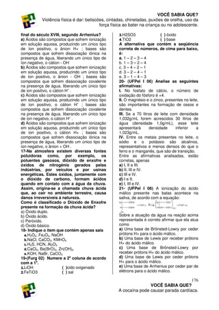VOCÊ SABIA QUE?
          Violência física é dar: beliscões, cintadas, chineladas, puxões de orelha, uso da
                                         força física ao bater na criança ou no adolescente.

final do século XVIII, segundo Arrhenius?         3.H2SO3                ( ) óxido
a) Ácidos são compostos que sofrem ionização      4.TiO2                 ( ) base
em solução aquosa, produzindo um único tipo       A alternativa que contém a seqüência
de íon positivo, o ânion H+ ; bases são           correta de números, de cima para baixo,
compostos que sofrem dissociação iônica na        é:
presença de água, liberando um único tipo de      a. 1 – 2 – 3 – 4
íon negativo, o cátion - OH                       b. 1 – 3 – 2 – 4
b) Ácidos são compostos que sofrem ionização      c. 3 – 4 – 2 – 1
em solução aquosa, produzindo um único tipo       d. 3 – 2 – 4 – 1
de íon positivo, o ânion - OH ; bases são         e. 3 – 1 – 4 – 3
compostos que sofrem dissociação covalente        20- (UFPel I 06) Analise as seguintes
na presença de água, liberando um único tipo      afirmativas:
de íon positivo, o cátion H+ .                    I. No fosfato de cálcio, o número de
c) Ácidos são compostos que sofrem ionização      oxidação do fósforo é +4.
em solução aquosa, produzindo um único tipo       II. O magnésio e o zinco, presentes no leite,
de íon positivo, o cátion H+ ; bases são          são importantes na formação de ossos e
compostos que sofrem dissociação covalente        dentes.
na presença de água, liberando um único tipo      III. Se a 70 litros de leite com densidade
de íon negativo, o cátion H+ .                    1,032g/mL forem acrescidos 30 litros de
d) Ácidos são compostos que sofrem ionização      água (densidade 1,0g/mL), esse leite
em solução aquosa, produzindo um único tipo       apresentará      densidade      inferior    a
de íon positivo, o cátion H+ ; bases são          1,023g/mL.
compostos que sofrem dissociação iônica na        IV. Entre os metais presentes no leite, o
presença de água, liberando um único tipo de      sódio e o potássio são alcalinos,
íon negativo, o ânion + OH .                      representativos e menos densos do que o
17-Na atmosfera existem diversas fontes           ferro e o manganês, que são de transição.
poluidoras como, por exemplo, os                  Entre as afirmativas analisadas, estão
poluentes gasosos, dióxido de enxofre e           corretas, apenas
óxidos de nitrogênio gerados pelas                a) I, II e III.
indústrias, por veículos e por usinas             b) II, III e IV.
energéticas. Estes óxidos, juntamente com         c) III e IV.
o dióxido de carbono, formam ácidos               d) I e II.
quando em contato com a água da chuva.            e) I, III e IV.
Assim, origina-se a chamada chuva ácida           21- (UFPel I 06) A ionização do ácido
que, ao cair no ambiente terrestre, causa         málico presente nas balas acontece na
danos irreversíveis à natureza.                   saliva, de acordo com a equação:
Como é classificado o Dióxido de Enxofre
presente na formação da chuva ácida?
a) Óxido duplo.
b) Óxido ácido.                                   Sobre a atuação da água na reação acima
c) Peróxido.                                      representada é correto afirmar que ela atua
d) Óxido básico.                                  como
18- Indique o item que contém apenas sais         a) Uma base de Brönsted-Lowry por ceder
  a. H2O2, Fe2O3, NaOH                            prótons H+ para o ácido málico.
  b. NaCl, CaCO3, KMnO4                           b) Uma base de Lewis por receber prótons
  c. H2S, HCN, Al2O3                              H+ do ácido málico.
  d. CaCl2, Ba(BrO)2, Zn(OH)2                     c) Uma base de Brönsted-Lowry por
  e. KOH, NaBr, CaCO3                             receber prótons H+ do ácido málico.
19-(Furg 02) Numere a 2a coluna de acordo         d) Uma base de Lewis por ceder prótons
com a 1a.                                         H+ para o ácido málico.
1.LiOH                  ( )cido oxigenado         e) Uma base de Arrhenius por ceder par de
2.FeTiO3                ( ) sal                   elétrons para o ácido málico.

                                                                                     176
                                                                 VOCÊ SABIA QUE?
                                                  A cocaína pode causar parada cardíaca.
 
