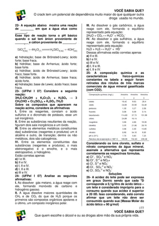 VOCÊ SABIA QUE?
              O crack tem um potencial de dependência muito maior do que qualquer outra
                                                               droga usada no mundo.

22- A equação abaixo mostra uma reação            III. Ao dissolver o gás carbônico, a água
de ________ em que a água atua como               reage com ele, formando o equilíbrio
_______.                                          representado pela equação:
Esse tipo de reação torna o pH básico             2H2O + CO2 ↔ H3O+ + HCO3−
quando o sal tem ânion proveniente de             IV. Ao dissolver o gás sulfídrico, a água
________ e cátion proveniente de ________.        reage com ele, formando o equilíbrio
                                                  representado pela equação:
                                                  H2O + H2S ↔ H3O+ + HS−
                                                  Dessas afirmativas estão corretas apenas
a) hidratação; base de Brönsted-Lowry; ácido      a) II e III.
forte; base fraca.                                b) I e IV.
b) hidrólise; base de Arrhenius; ácido forte;     c) III e IV.
base forte.                                       d) I, II e III.
c) hidrólise; ácido de Brönsted-Lowry; ácido      e) I, II e IV.
fraco; base forte.                                25- A composição química e as
d) hidrólise; ácido de Arrhenius; base fraca;     características            físico-químicas
ácido forte.                                      constantes na tabela a seguir foram
e) hidratação; base de Lewis; ácido fraco; base   retiradas dos rótulos de três marcas
fraca.                                            comerciais de água mineral gaseificada
23- (UFPel I 07) Considere a seguinte             (com CO2).
reação:
3H3C-CH2OH + K2Cr2O7 + H2SO4 → 3
CH3CHO + Cr2(SO4)3 + K2SO4. 7H2O
Sobre os compostos que aparecem na
reação acima, considere as afirmativas
I. Entre os reagentes, constam o ácido
sulfúrico e o dicromato de potássio, esse um
sal inorgânico.
II. Entre as substâncias resultantes da reação,
figuram dois sais inorgânicos e um óxido.
III. Entre os elementos metálicos constituintes
das] substâncias (reagentes e produtos) um é
alcalino e outro, de transição; dentre os não
metálicos, dois são calcogênios.
IV. Entre os elementos constituintes das          Considerando os íons cloreto, sulfato e
substâncias (reagentes e produtos), o mais        nitrato componentes da água mineral,
eletronegativo é o enxofre, e o mais              assinale a alternativa que representa
eletropositivo, o hidrogênio.                     corretamente as respectivas fórmulas.
Estão corretas apenas                             a) Cl+, SO3-2 e NO2-
a) I e III.                                       b) Cl+, S+2 e NO2+
b) II e IV.                                       c) Cl-, S-2 e NO3−
c) I, II e IV.                                    d) Cl-, SO4−2 e NO3−
d) I, II e III.                                   e) Cl-, SO3−2 e NO2−
e) III e IV.                                                         Soluções
24- (UFPel I 07) Analise as seguintes             26- A acidez do leite pode ser expressa
afirmativas:                                      em graus Dornic sendo que cada oD
I. Ao dissolver gás metano, a água reage com      corresponde a 0,1g/litro de ácido lático –
ele, formando monóxido de carbono e               um leite é considerado impróprio para o
hidrogênio gasoso.                                consumo quando sua acidez é superior
II. A água dissolve maiores quantidades de        a 20 0D. Isso considerando, está correto
CH4 e de CO2 do que de H2S porque os              afirmar que um leite não deve ser
primeiros são compostos orgânicos apolares e      consumido quando sua (Massa Molar do
o último, um composto inorgânico polar.           ácido lático = 90 g/mol)
                                                                                     177
                                                                  VOCÊ SABIA QUE?
              Que quem escolhe o álcool e ou as drogas abre mão da sua própria vida.
 