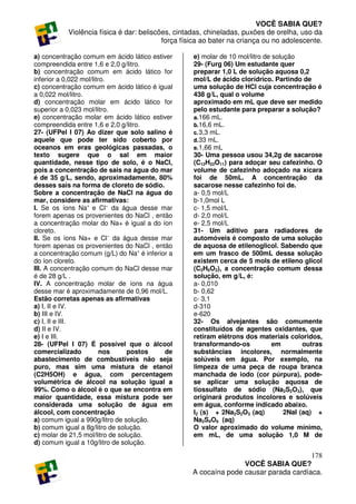 VOCÊ SABIA QUE?
           Violência física é dar: beliscões, cintadas, chineladas, puxões de orelha, uso da
                                          força física ao bater na criança ou no adolescente.

a) concentração comum em ácido lático estiver      e) molar de 10 mol/litro de solução
compreendida entre 1,6 e 2,0 g/litro.              29- (Furg 06) Um estudante quer
b) concentração comum em ácido lático for          preparar 1,0 L de solução aquosa 0,2
inferior a 0,022 mol/litro.                        mol/L de ácido clorídrico. Partindo de
c) concentração comum em ácido lático é igual      uma solução de HCl cuja concentração é
a 0,022 mol/litro.                                 438 g/L, qual o volume
d) concentração molar em ácido lático for          aproximado em mL que deve ser medido
superior a 0,023 mol/litro.                        pelo estudante para preparar a solução?
e) concentração molar em ácido lático estiver      a. 166 mL.
compreendida entre 1,6 e 2,0 g/litro.              b. 16,6 mL.
27- (UFPel I 07) Ao dizer que solo salino é        c. 3,3 mL.
aquele que pode ter sido coberto por               d. 33 mL.
oceanos em eras geológicas passadas, o             e. 1,66 mL
texto sugere que o sal em maior                    30- Uma pessoa usou 34,2g de sacarose
quantidade, nesse tipo de solo, é o NaCl,          (C12H22O11) para adoçar seu cafezinho. O
pois a concentração de sais na água do mar         volume de cafezinho adoçado na xícara
é de 35 g/L, sendo, aproximadamente, 80%           foi de 50mL. A concentração da
desses sais na forma de cloreto de sódio.          sacarose nesse cafezinho foi de.
Sobre a concentração de NaCl na água do            a- 0,5 mol/L
mar, considere as afirmativas:                     b-1,0mol L
I. Se os íons Na+ e Cl− da água desse mar          c- 1,5 mol/L
forem apenas os provenientes do NaCl , então       d- 2,0 mol/L
a concentração molar do Na+ é igual a do íon       e- 2,5 mol/L
cloreto.                                           31- Um aditivo para radiadores de
II. Se os íons Na+ e Cl− da água desse mar         automóveis é composto de uma solução
forem apenas os provenientes do NaCl , então       de aquosa de etilenoglicol. Sabendo que
a concentração comum (g/L) do Na+ é inferior a     em um frasco de 500mL dessa solução
do íon cloreto.                                    existem cerca de 5 mols de etileno glicol
III. A concentração comum do NaCl desse mar        (C2H6O2), a concentração comum dessa
é de 28 g/L .                                      solução, em g/L, é:
IV. A concentração molar de íons na água           a- 0,010
desse mar é aproximadamente de 0,96 mol/L.         b- 0,62
Estão corretas apenas as afirmativas               c- 3,1
a) I, II e IV.                                     d-310
b) III e IV.                                       e-620
c) I, II e III.                                    32- Os alvejantes são comumente
d) II e IV.                                        constituídos de agentes oxidantes, que
e) I e III.                                        retiram elétrons dos materiais coloridos,
28- (UFPel I 07) É possível que o álcool           transformando-os            em        outras
comercializado           nos     postos    de      substâncias incolores, normalmente
abastecimento de combustíveis não seja             solúveis em água. Por exemplo, na
puro, mas sim uma mistura de etanol                limpeza de uma peça de roupa branca
(C2H5OH) e água, com percentagem                   manchada de iodo (cor púrpura), pode-
volumétrica de álcool na solução igual a           se aplicar uma solução aquosa de
99%. Como o álcool é o que se encontra em          tiossulfato de sódio (Na2S2O3), que
maior quantidade, essa mistura pode ser            originará produtos incolores e solúveis
considerada uma solução de água em                 em água, conforme indicado abaixo.
álcool, com concentração                           I2 (s) + 2Na2S2O3 (aq)          2NaI (aq) +
a) comum igual a 990g/litro de solução.            Na2S4O6 (aq)
b) comum igual a 8g/litro de solução.              O valor aproximado do volume mínimo,
c) molar de 21,5 mol/litro de solução.             em mL, de uma solução 1,0 M de
d) comum igual a 10g/litro de solução.

                                                                                      178
                                                                  VOCÊ SABIA QUE?
                                                   A cocaína pode causar parada cardíaca.
 