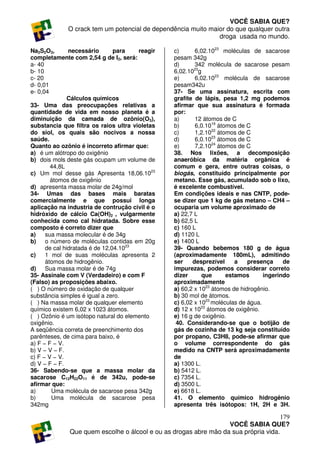 VOCÊ SABIA QUE?
             O crack tem um potencial de dependência muito maior do que qualquer outra
                                                              droga usada no mundo.

Na2S2O3,       necessário       para   reagir    c)      6,02.1023 moléculas de sacarose
completamente com 2,54 g de I2, será:            pesam 342g
a- 40                                            d)      342 molécula de sacarose pesam
b- 10                                            6,02.1023g
c- 20                                            e)      6,02.1023 molécula de sacarose
d- 0,01                                          pesam342u
e- 0,04                                          37- Se uma assinatura, escrita com
               Cálculos químicos                 grafite de lápis, pesa 1,2 mg podemos
33- Uma das preocupações relativas a             afirmar que sua assinatura é formada
quantidade de vida em nosso planeta é a          por:
diminuição da camada de ozônio(O3),              a)      12 átomos de C
substancia que filtra os raios ultra violetas    b)      6,0.1019 átomos de C
do siol, os quais são nocivos a nossa            c)      1,2.1022 átomos de C
saúde.                                           d)      6,0.1023 átomos de C
Quanto ao ozônio é incorreto afirmar que:        e)      7,2.1024 átomos de C
a) é um alótropo do oxigênio                     38. Nos lixões, a decomposição
b) dois mols deste gás ocupam um volume de       anaeróbica da matéria orgânica é
        44,8L                                    comum e gera, entre outras coisas, o
c) Um mol desse gás Apresenta 18,06.1023         biogás, constituído principalmente por
        átomos de oxigênio                       metano. Esse gás, acumulado sob o lixo,
d) apresenta massa molar de 24g/mol              é excelente combustível.
34- Umas das bases mais baratas                  Em condições ideais e nas CNTP, pode-
comercialmente e que possui longa                se dizer que 1 kg de gás metano – CH4 –
aplicação na industria de contrução civil é o    ocuparia um volume aproximado de
hidróxido de cálcio Ca(OH)2 , vulgarmente        a) 22,7 L
conhecida como cal hidratada. Sobre esse         b) 62,5 L
composto é correto dizer que                     c) 160 L
a)    sua massa molecular é de 34g               d) 1120 L
b)    o número de moléculas contidas em 20g      e) 1400 L
      de cal hidratada é de 12,04.1023           39- Quando bebemos 180 g de água
c)    1 mol de suas moléculas apresenta 2        (aproximadamente 180mL), admitindo
      átomos de hidrogênio.                      ser    desprezível     a    presença     de
d)    Sua massa molar é de 74g                   impurezas, podemos considerar correto
35- Assinale com V (Verdadeiro) e com F          dizer      que      estamos       ingerindo
(Falso) as proposições abaixo.                   aproximadamente
( ) O número de oxidação de qualquer             a) 60,2 x 1023 átomos de hidrogênio.
substância simples é igual a zero.               b) 30 mol de átomos.
( ) Na massa molar de qualquer elemento          c) 6,02 x 1023 moléculas de água.
químico existem 6,02 x 1023 átomos.              d) 12 x 1023 átomos de oxigênio.
( ) Ozônio é um isótopo natural do elemento      e) 16 g de oxigênio.
oxigênio.                                         40. Considerando-se que o botijão de
A seqüência correta de preenchimento dos         gás de cozinha de 13 kg seja constituído
parênteses, de cima para baixo, é                por propano, C3H8, pode-se afirmar que
a) F − F − V.                                    o volume correspondente do gás
b) V − V − F.                                    medido na CNTP será aproximadamente
c) F − V − V.                                    de
d) V − F − F.                                    a) 1300 L.
36- Sabendo-se que a massa molar da              b) 5412 L.
sacarose C12H22O11 é de 342u, pode-se            c) 7354 L.
afirmar que:                                     d) 3500 L.
a)      Uma molécula de sacarose pesa 342g       e) 6618 L.
b)      Uma molécula de sacarose pesa            41. O elemento químico hidrogênio
342mg                                            apresenta três isótopos: 1H, 2H e 3H.

                                                                                     179
                                                                  VOCÊ SABIA QUE?
              Que quem escolhe o álcool e ou as drogas abre mão da sua própria vida.
 