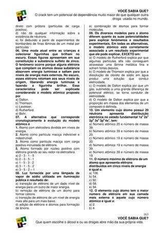 VOCÊ SABIA QUE?
              O crack tem um potencial de dependência muito maior do que qualquer outra
                                                               droga usada no mundo.

direto com prótons (partículas de carga           e) combinação de átomos para formar
positiva).                                        moléculas.
d) não dá qualquer informação sobre a             09. Os diversos modelos para o átomo
existência de nêutrons.                           diferem quanto às suas potencialidades
e) foi deduzido a partir de experimentos de       para explicar fenômenos e resultados
bombardeio de finas lâminas de um metal por       experimentais. Em todas as alternativas,
partículas ‘.                                     o modelo atômico está corretamente
06. Uma moda atual entre as crianças é            associado a um resultado experimental
colecionar figurinhas que brilham no              que ele pode explicar, EXCETO em:
escuro. Essas figuras apresentam em sua           a) O modelo de Rutherford explica por que
constituição a substância sulfeto de zinco.       algumas partículas alfa não conseguem
O fenômeno ocorre porque alguns elétrons          atravessar uma lâmina metálica fina e
que compõem os átomos dessa substância            sofrem fortes desvios.
absorvem energia luminosa e saltam para           b) O modelo de Thomson explica por que a
níveis de energia mais externos. No escuro,       dissolução de cloreto de sódio em água
esses elétrons retomam aos seus níveis de         produz     uma     solução  que    conduz
origem, liberando energia luminosa e              eletricidade.
fazendo        a  figurinha    brilhar.   Essa    c) O modelo de Dalton explica por que um
característica      pode      ser    explicada    gás, submetido a uma grande diferença de
considerando o modelo atômico proposto            potencial elétrico, se torna condutor de
por                                               eletricidade.
a) Dalton.                                        d) O modelo de Dalton explica por que a
b) Thomson.                                       proporção em massa dos elementos de um
c) Lavoisier.                                     composto é definida.
d) Rutherford.                                    10. Um elemento cujo átomo possui 20
e) Bohr.                                          nêutrons       apresenta     distribuição
07.     A alternativa      que    corresponde     eletrônica no estado fundamental 1s2 2s2
cronologicamente à evolução do modelo             2p6 3s2 3p6 4s1, tem:
atômico é                                         a) Número atômico 20 e número de massa
1. Átomo com eletrosfera dividida em níveis de    39.
energia.                                          b) Número atômico 39 e número de massa
2. Átomo como partícula maciça indivisível e      20.
indestrutível.                                    c) Número atômico 19 e número de massa
3. Átomo como partícula maciça com carga          20.
positiva incrustada de elétrons.                  d) Número atômico 19 e número de massa
5. Átomo formado por núcleo positivo com          39.
elétrons girando ao seu redor na eletrosfera.     e) Número atômico 39 e número de massa
a) 2 - 3 - 1 - 5                                  19.
b) 2 - 3 - 5 - 1                                  11. O número máximo de elétrons de um
c) 1 - 5 - 3 - 2                                  átomo que apresenta elétrons
d) 3 - 1 - 5 - 2                                  distribuídos em cinco níveis de energia
e) 3 - 5 - 2 – 1                                  é igual a:
08. Luz fornecida por uma lâmpada de              a) 106.
vapor de sódio utilizada em iluminação            b) 54.
pública é resultado de:                           c) 92.
a) transição de elétrons de um dado nível de      d) 58.
energia para um outro de maior energia.           e) 94.
b) remoção de elétrons de um átomo para           12. O elemento cujo átomo tem o maior
formar cátions.                                   número de elétrons em sua camada
c) transição de elétrons de um nível de energia   mais externa é aquele cujo número
mais alto para um mais baixo.                     atômico é igual a:
d) adição de elétrons e átomos para formação      a) 2.
de ânions.                                        b) 4.

                                                                                     163
                                                                  VOCÊ SABIA QUE?
              Que quem escolhe o álcool e ou as drogas abre mão da sua própria vida.
 