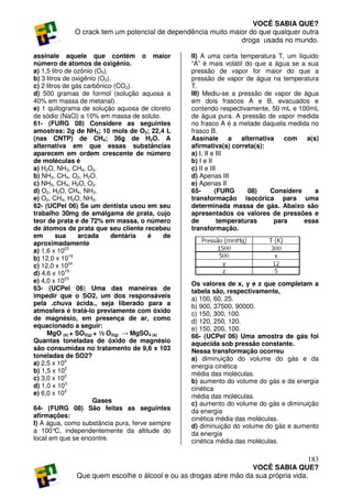 VOCÊ SABIA QUE?
             O crack tem um potencial de dependência muito maior do que qualquer outra
                                                              droga usada no mundo.

assinale aquele que contém o maior               II) A uma certa temperatura T, um líquido
número de átomos de oxigênio.                    “A” é mais volátil do que a água se a sua
a) 1,5 litro de ozônio (O3).                     pressão de vapor for maior do que a
b) 3 litros de oxigênio (O2).                    pressão de vapor de água na temperatura
c) 2 litros de gás carbônico (CO2).              T.
d) 500 gramas de formol (solução aquosa a        III) Mediu-se a pressão de vapor de água
40% em massa de metanal).                        em dois frascos A e B, evacuados e
e) 1 quilograma de solução aquosa de cloreto     contendo respectivamente, 50 mL e 100mL
de sódio (NaCl) a 10% em massa de soluto.        de água pura. A pressão de vapor medida
61- (FURG 08) Considere as seguintes             no frasco A é a metade daquela medida no
amostras: 2g de NH3; 10 mols de O2; 22,4 L       frasco B.
(nas CNTP) de CH4; 36g de H2O. A                 Assinale a alternativa com            a(s)
alternativa em que essas substâncias             afirmativa(s) correta(s):
aparecem em ordem crescente de número            a) I, II e III
de moléculas é                                   b) I e II
a) H2O, NH3, CH4, O2.                            c) II e III
b) NH3, CH4, O2, H2O.                            d) Apenas III
c) NH3, CH4, H2O, O2.                            e) Apenas II
d) O2, H2O, CH4, NH3.                            65-       (FURG      08)  Considere      a
e) O2, CH4, H2O, NH3.                            transformação isocórica para uma
62- (UCPel 06) Se um dentista usou em seu        determinada massa de gás. Abaixo são
trabalho 30mg de amálgama de prata, cujo         apresentados os valores de pressões e
teor de prata é de 72% em massa, o número        de          temperaturas    para     essa
de átomos de prata que seu cliente recebeu       transformação.
em       sua     arcada      dentária é     de
aproximadamente
a) 1,6 x 1023
b) 12,0 x 1019
c) 12,0 x 1024
d) 4,6 x 1019
e) 4,0 x 1023                                    Os valores de x, y e z que completam a
63- (UCPel 06) Uma das maneiras de               tabela são, respectivamente,
impedir que o SO2, um dos responsáveis           a) 100, 60, 25.
pela .chuva ácida., seja liberado para a         b) 900, 37500, 90000.
atmosfera é tratá-lo previamente com óxido       c) 150, 300, 100.
de magnésio, em presença de ar, como             d) 120, 250, 120.
equacionado a seguir:                            e) 150, 200, 100.
     MgO (s) + SO2(g) + ½ O2(g) → MgSO4 (s)      66- (UCPel 06) Uma amostra de gás foi
Quantas toneladas de óxido de magnésio           aquecida sob pressão constante.
são consumidas no tratamento de 9,6 x 103        Nessa transformação ocorreu
toneladas de SO2?                                a) diminuição do volume do gás e da
a) 2,5 x 104                                     energia cinética
b) 1,5 x 102                                     média das moléculas.
c) 3,0 x 102                                     b) aumento do volume do gás e da energia
d) 1,0 x 103                                     cinética
e) 6,0 x 103                                     média das moléculas.
                      Gases                      c) aumento do volume do gás e diminuição
64- (FURG 08) São feitas as seguintes            da energia
afirmações:                                      cinética média das moléculas.
I) A água, como substância pura, ferve sempre    d) diminuição do volume do gás e aumento
a 100° independentemente da altitude do
         C,                                      da energia
local em que se encontre.                        cinética média das moléculas.

                                                                                     183
                                                                  VOCÊ SABIA QUE?
              Que quem escolhe o álcool e ou as drogas abre mão da sua própria vida.
 