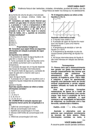 VOCÊ SABIA QUE?
           Violência física é dar: beliscões, cintadas, chineladas, puxões de orelha, uso da
                                          força física ao bater na criança ou no adolescente.

e) aumento do volume do gás e manutenção           70- O diagrama abaixo se refere a três
constante da energia cinética média das            líquidos A, B e C.
moléculas.
67- Considere um balão muito flexível que
contém um gás ideal. O volume inicial é 1,2
L, a pressão é 1 atm e a temperatura é 300
K. Esse balão é solto e atinge uma altura
em que a temperatura é de 250 K e a
pressão é de 3×10 -3 atm. Qual é o volume
final do balão, em L, quando se encontra
nessas condições?
a) 16,5 L.                                         Assinale a alternativa errada:
b) 3,3 L.                                          a. O líquido mais volátil é o A
c) 66,6 L.                                         b. A pressão de vapor do líquido B é maior
d) 333,3 L.                                        que a do líquido C para uma mesma
e) 33,3 L.                                         temperatura
               Propriedades Coligativas            c. A temperatura de ebulição a 1atm do
68- Considere que sejam feitas as seguintes        líquido C é 120° C
afirmações em relação à pressão de vapor           d. A temperatura de ebulição no pico do
saturante                                          monte Everest (240mmHg) do líquido A é
de líquidos e/ou sólidos:                          20° C
I. As pressões de vapor da água líquida e do       e. As forças intermoleculares do líquido A
gelo têm o mesmo valor a .10°    C                 são mais intensas em relação aos demais
II. Tanto a pressão de vapor de líquidos como      líquidos
a de sólidos aumentam com o aumento da
temperatura.                                                     Termoquímica
III. A pressão de vapor de um líquido depende      71- Parece claro que o desenvolvimento
das forças de interação intermoleculares.          tem gerado um gasto considerável de
IV. No ponto triplo da água pura, a pressão de     energia (especialmente das formas que
vapor do gelo tem o mesmo valor que a              incrementam       gás     carbônica   na
pressão de                                         atmosfera).E     tudo   foi   alavancado
vapor da água líquida.                             quando, na Inglaterra, entre 1760 e 1800,
V. A pressão de um vapor em equilíbrio com o       a máquina a vapor foi aperfeiçoada,
respectivo líquido independe da extensão das       exigindo uma demanda maior de carvão
fases                                              mineral (substituindo o carvão vegetal,
gasosa e líquida.                                  também utilizado na fusão de minérios
Qual das opções abaixo se refere a todas           de ferro.
afirmações corretas?                                  Uma      das    primeiras   inovações
a. I e II                                          metalúrgicas da época foi a fusão de
b. I e IV                                          minérios de ferro (hematita) com carvão
c. I, II, III e V                                  coque. Isso levou à produção de ferro
d. II, III, IV e V                                 batido de alta qualidade, o qual
e. I, II, III, IV e V                              começou a ser empregado na fabricação
69- (VUNESP/98) A solução aquosa que               de máquinas, na construção civil e nas
apresenta menor ponto de congelação é a            ferrovias, substituindo a madeira.
de:
a. CaBr2 de concentração 0,10 mol/L                   Fe2O3 + 3 CO           2 Fe + 3 CO2
b. KBr de concentração 0,20 mol/L
c. Na2SO4 de concentração 0,10 mol/L                   Assinale   a alternativa com as
d. Glicose (C6H12O6) de concentração 0,50          palavras que    completam corretamente
mol/L                                              as lacunas     do texto abaixo. Pelas
e. HNO3 de concentração 0,30 mol/L                 informações     contidas no texto, é
                                                                                      184
                                                                  VOCÊ SABIA QUE?
                                                   A cocaína pode causar parada cardíaca.
 