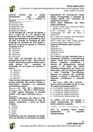 VOCÊ SABIA QUE?
              O crack tem um potencial de dependência muito maior do que qualquer outra
                                                               droga usada no mundo.

possível         concluir   que      a    reação   dependendo do processo.Os dados
representada              pela          equação    abaixo correspondem a variações de
é_______________ e que o símbolo ∆                 entalpia padrão para mudanças de
significa_________________ .                       estado físico da água:
a. exotérmica; luz                                 Sobre essas mudanças, são feitas
b. exotérmica; calor                               quatro afirmativas:
c. endotérmica; calor                              I. O valor de ∆H° para o processo H2O(s)
d. endotérmica; luz                                → H2O(g) é 51,3 KJ/mol.
e. endotérmica; fotólise                           II. Na         formação     das    nuvens,  a
72- Na formação de 1 mol de H2O líquida, a         condensação do vapor de água é
25°  C, a partir de H2 e O2 gasosos são            exotérmica.
liberados 68,5 Kcal. Assinale a alternativa        III. A ruptura de ligações intermoleculares
abaixo que apresenta a quantidade de calor         na água líquida, é exotérmica.
de calor envolvida na formação de calor            IV. Em nossa pele, vapor d’água queima
envolvida na formação de H2O líquida a             mais que água líquida, ambos a 100°      C.
partir de 3 mols de H2, gasoso e 2 mols de         Quais as afirmações estão corretas?
O2 gasoso, a 25°     C.                            a. Apenas I
a) – 34,25 Kcal                                    b. Apenas I e II
b) – 68,5 Kcal                                     c. Apenas III e IV
c) – 137 Kcal                                      d. Apenas I, II e IV
d) – 205,5 Kcal                                    e. I, II, III e IV
e) – 29,6 Kcal                                     76- O flúor é um gás amarelado que, à
73-O calor de formação do CO2 na                   temperatura ambiente, é extremamente
temperatura de 25° é ∆H= - 393,5 KJ/mol.
                        C                          reativo. Forma com o hidrogênio uma
A partir desse dado, pode-se afirmar que o         mistura          explosiva,   sintetizando  o
efeito térmico, ∆H , resultante da                 fluoreto de hidrogênio(em solução
combustão de um grama de carbono, é                aquosa, o HF difere dos outros
igual, a                                           hidrácidos halogenados por formar um
   a) – 393,5 KJ                                   ácido fraco e por ser capaz de dissolver
   b) – 32,8 KJ                                    o vidro, formando flúor-silicatos).
   c) +32,8 KJ                                     Observe as reações, nas condições
   d) +131,2 KJ                                    padrões e marque a alternativa que
   e) +393,5 KJ                                    responde corretamente a pergunta
74-As formas alotrópicas mais estáveis do          abaixo.
enxofre elementar são enxofre rômbico e                 H2(g) + F2(g) → 2HF(g) ∆H = - 5,4 Kcal
monoclínico. Considere as equações                 Qual o calor de formação do HF e o tipo
termoquímicas abaixo.                              de reação representada acima?
 S(Rômbico) + O2 → SO2 ∆H° = - 296,8 KJ/mol        a. + 5,4 Kcal/mol; reação endotérmica.
 S(monoclínico) + O2 → SO2 ∆H° = - 297,2 KJ/mol.   b. – 5,4 Kcal/mol; reação exotérmica.
A partir dessas equações, é possível               c. – 2,7 Kcal/mol; reação exotérmica.
calcular o ∆H° para a transição S(Rômbico) →       d. + 2,7 Kcal/mol; reação endotérmica.
S(monoclínico).                                    e. – 10,8 Kcal/mol; reação exotérmica.
Assinale a alternativa que indica o calor
envolvido na transformação de 6,4g de              77- (UFPel I 07) Em solo calcário, o
enxofre monoclínico a partir da forma              CaCO3 transforma-se em Ca(OH)2 e
rômbica.                                           H2CO3 conforme a equação.
a. – 0,08 KJ
b. + 0,08 KJ
c. – 0,4 KJ                                        Com os produtos            dessa reação
d. + 0,4KJ                                         acontecerão     as              seguintes
e. – 594 KJ                                        transformações:
75-Sabemos que nas mudanças de estado
físico há absorção ou liberação de energia,

                                                                                      185
                                                                   VOCÊ SABIA QUE?
               Que quem escolhe o álcool e ou as drogas abre mão da sua própria vida.
 
