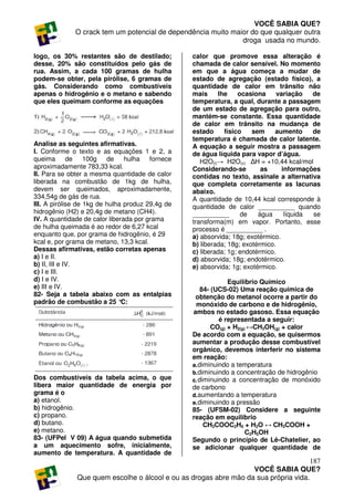VOCÊ SABIA QUE?
              O crack tem um potencial de dependência muito maior do que qualquer outra
                                                               droga usada no mundo.

logo, os 30% restantes são de destilado;          calor que promove essa alteração é
desse, 20% são constituídos pelo gás de           chamada de calor sensível. No momento
rua. Assim, a cada 100 gramas de hulha            em que a água começa a mudar de
podem-se obter, pela pirólise, 6 gramas de        estado de agregação (estado físico), a
gás. Considerando como combustíveis               quantidade de calor em trânsito não
apenas o hidrogênio e o metano e sabendo          mais     lhe     ocasiona     variação   de
que eles queimam conforme as equações             temperatura, a qual, durante a passagem
                                                  de um estado de agregação para outro,
                                                  mantém-se constante. Essa quantidade
                                                  de calor em trânsito na mudança de
                                                  estado     físico    sem     aumento     de
                                                  temperatura é chamada de calor latente.
Analise as seguintes afirmativas.                 A equação a seguir mostra a passagem
I. Conforme o texto e as equações 1 e 2, a        de água líquida para vapor d’água.
queima de 100g de hulha fornece                      H2O(l)→ H2O(v) ∆H = +10,44 kcal/mol
aproximadamente 783,33 kcal.                      Considerando-se         as      informações
II. Para se obter a mesma quantidade de calor     contidas no texto, assinale a alternativa
liberada na combustão de 1kg de hulha,            que completa corretamente as lacunas
devem ser queimados, aproximadamente,             abaixo.
334,54g de gás de rua.                            A quantidade de 10,44 kcal corresponde à
III. A pirólise de 1kg de hulha produz 29,4g de   quantidade de calor __________ quando
hidrogênio (H2) e 20,4g de metano (CH4).          __________        de   água      líquida se
IV. A quantidade de calor liberada por grama      transforma(m) em vapor. Portanto, esse
de hulha queimada é ao redor de 6,27 kcal         processo é __________ .
enquanto que, por grama de hidrogênio, é 29       a) absorvida; 18g; exotérmico.
kcal e, por grama de metano, 13,3 kcal.           b) liberada; 18g; exotérmico.
Dessas afirmativas, estão corretas apenas         c) liberada; 1g; endotérmico.
a) I e II.                                        d) absorvida; 18g; endotérmico.
b) II, III e IV.                                  e) absorvida; 1g; exotérmico.
c) I e III.
d) I e IV.                                                      Equilíbrio Químico
e) III e IV.                                          84- (UCS-02) Uma reação química de
82- Seja a tabela abaixo com as entalpias          obtenção do metanol ocorre a partir do
padrão de combustão a 25 °     C:                   monóxido de carbono e de hidrogênio,
                                                  ambos no estado gasoso. Essa equação
                                                            é representada a seguir:
                                                          CO(g) + H2(g) ↔CH3OH(g) + calor
                                                  De acordo com a equação, se quisermos
                                                  aumentar a produção desse combustível
                                                  orgânico, devemos interferir no sistema
                                                  em reação:
                                                  a. diminuindo a temperatura
                                                  b. diminuindo a concentração de hidrogênio
Dos combustíveis da tabela acima, o que           c. diminuindo a concentração de monóxido
libera maior quantidade de energia por            de carbono
grama é o                                         d. aumentando a temperatura
a) etanol.                                        e. diminuindo a pressão
b) hidrogênio.                                    85- (UFSM-02) Considere a seguinte
c) propano.                                       reação em equilíbrio
d) butano.                                             CH3COOC2H5 + H2O ↔ CH3COOH +
e) metano.                                                             C2H5OH
83- (UFPel V 09) A água quando submetida          Segundo o princípio de Lê-Chatelier, ao
a um aquecimento sofre, inicialmente,             se adicionar qualquer quantidade de
aumento de temperatura. A quantidade de
                                                                                     187
                                                                  VOCÊ SABIA QUE?
              Que quem escolhe o álcool e ou as drogas abre mão da sua própria vida.
 