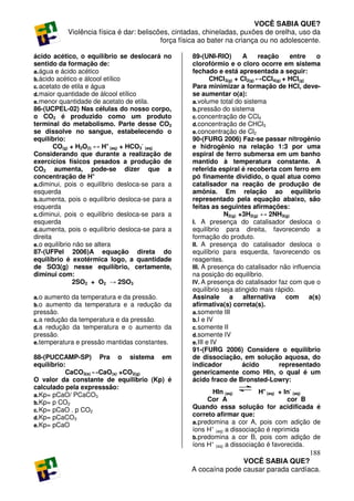 VOCÊ SABIA QUE?
           Violência física é dar: beliscões, cintadas, chineladas, puxões de orelha, uso da
                                          força física ao bater na criança ou no adolescente.

ácido acético, o equilíbrio se deslocará no        89-(UNI-RIO)        A     reação     entre     o
sentido da formação de:                            clorofórmio e o cloro ocorre em sistema
a. água e ácido acético                            fechado e está apresentada a seguir:
b. ácido acético e álcool etílico                          CHCl3(g) + Cl2(g) ↔CCl4(g) + HCl(g)
c. acetato de etila e água                         Para minimizar a formação de HCl, deve-
d. maior quantidade de álcool etílico              se aumentar o(a):
e. menor quantidade de acetato de etila.           a. volume total do sistema
86-(UCPEL-02) Nas células do nosso corpo,          b. pressão do sistema
o CO2 é produzido como um produto                  c. concentração de CCl4
terminal do metabolismo. Parte desse CO2           d. concentração de CHCl3
se dissolve no sangue, estabelecendo o             e. concentração de Cl2
equilíbrio:                                        90-(FURG 2006) Faz-se passar nitrogênio
        CO(g) + H2O(l) ↔ H+ (aq) + HCO3- (aq)      e hidrogênio na relação 1:3 por uma
Considerando que durante a realização de           espiral de ferro submersa em um banho
exercícios físicos pesados a produção de           mantido à temperatura constante. A
CO2 aumenta, pode-se dizer que a                   referida espiral é recoberta com ferro em
concentração de H+                                 pó finamente dividido, o qual atua como
a. diminui, pois o equilíbrio desloca-se para a    catalisador na reação de produção de
esquerda                                           amônia. Em relação ao equilíbrio
b. aumenta, pois o equilíbrio desloca-se para a    representado pela equação abaixo, são
esquerda                                           feitas as seguintes afirmações:
c. diminui, pois o equilíbrio desloca-se para a                N2(g) +3H2(g) ↔ 2NH3(g)
esquerda                                           I. A presença do catalisador desloca o
d. aumenta, pois o equilíbrio desloca-se para a    equilíbrio para direita, favorecendo a
direita                                            formação do produto.
e. o equilíbrio não se altera                      II. A presença do catalisador desloca o
87-(UFPel 2006)A equação direta do                 equilíbrio para esquerda, favorecendo os
equilíbrio é exotérmica logo, a quantidade         reagentes.
de SO3(g) nesse equilíbrio, certamente,            III. A presença do catalisador não influencia
diminui com:                                       na posição do equilíbrio.
                2SO2 + O2 → 2SO3                   IV. A presença do catalisador faz com que o
                                                   equilíbrio seja atingido mais rápido.
a. o aumento da temperatura e da pressão.          Assinale a alternativa com                  a(s)
b. o aumento da temperatura e a redução da         afirmativa(s) correta(s).
pressão.                                           a. somente III
c. a redução da temperatura e da pressão.          b. I e IV
d. a redução da temperatura e o aumento da         c. somente II
pressão.                                           d. somente IV
e. temperatura e pressão mantidas constantes.      e. III e IV
                                                   91-(FURG 2006) Considere o equilíbrio
88-(PUCCAMP-SP) Pra o sistema em                   de dissociação, em solução aquosa, do
equilíbrio:                                        indicador          ácido         representado
           CaCO3(s) ↔CaO(s) +CO2(g)                genericamente como HIn, o qual é um
O valor da constante de equilibrio (Kp) é          ácido fraco de Bronsted-Lowry:
calculado pela expresssão:
a. Kp= pCaO/ PCaCO3
                                                           HIn (aq)        H+ (aq) + In- (aq)
b. Kp= p CO2
                                                         Cor A                        cor B
c. Kp= pCaO . p CO2
                                                   Quando essa solução for acidificada é
d. Kp= pCaCO3
                                                   correto afirmar que:
                                                   a. predomina a cor A, pois com adição de
e. Kp= pCaO
                                                   íons H+ (aq) a dissociação é reprimida
                                                   b. predomina a cor B, pois com adição de
                                                   íons H+ (aq) a dissociação é favorecida.
                                                                                      188
                                                                  VOCÊ SABIA QUE?
                                                   A cocaína pode causar parada cardíaca.
 