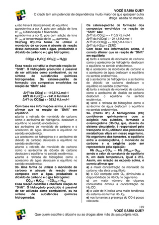 VOCÊ SABIA QUE?
             O crack tem um potencial de dependência muito maior do que qualquer outra
                                                              droga usada no mundo.

c. não haverá deslocamento do equilíbrio         Os calores-padrão de formação dos
d. predomina a cor A, pois com adição de íons    compostos envolvidos na reação de
H+ (aq) a dissociação é favorecida               “Shift” são:
e. predomina a cor B, pois com adição de íons    ∆H0f do CO(g) = - 110,5 KJ.mol-1
H+ (aq) a concentração de In- (aq) aumenta.      ∆H0f da H2O(g) = - 241,8 KJ.mol-1
92-(Furg 03)Uma forma de utilizar o              ∆H0f do CO2(g) = - 393,5 KJ.mol-1
monóxido de carbono é através da reação          ∆H0f do H2(g) = ZERO
desse composto com a água, produzindo o          Com base nas informações acima, é
dióxido de carbono e o gás hidrogênio:           correto afirmar que na reação de “Shift”
                                                 em equilíbrio
       CO(g) + H2O(g) CO2(g) + H2(g)             a) tanto a retirada de monóxido de carbono
                                                 como o acréscimo de hidrogênio, deslocam
Essa reação constitui a chamada reação de        o equilíbrio no sentido endotérmico.
“Shift”. O hidrogênio produzido é passível       b) o acréscimo de monóxido de carbono e
de ser utilizado como combustível, ou na         o acréscimo de água deslocam o equilíbrio
síntese     de     substâncias    químicas       no sentido endotérmico.
hidrogenadas.     Os calores-padrão     de       c) o acréscimo de hidrogênio e o acréscimo
formação dos compostos envolvidos na             de dióxido de carbono deslocam o
reação de “Shift” são:                           equilíbrio no sentido exotérmico.
                                                 d) tanto a retirada de monóxido de carbono
     ∆H0f do CO(g) = - 110,5 KJ.mol-1            como o acréscimo de dióxido de carbono
     ∆H0f da H2O(g) = - 241,8 KJ.mol-1           deslocam       o   equilíbrio   no   sentido
     ∆H0f do CO2(g) = - 393,5 KJ.mol-1           exotérmico.
                                                 e) tanto a retirada de hidrogênio como o
Com base nas informações acima, é correto        acréscimo de água deslocam o equilíbrio
afirmar que na reação de “Shift” em              no sentido endotérmico.
equilíbrio                                       94- (FURG 01) A hemoglobina (Hb)
a. tanto a retirada de monóxido de carbono       combina-se       quimicamente      com     o
como o acréscimo de hidrogênio, deslocam o       oxigênio nos pulmões, formando a
equilíbrio no sentido endotérmico.               oxiemoglobina (Hb.O2), que, através do
b. o acréscimo de monóxido de carbono e o        sistema circulatório, é responsável pelo
acréscimo de água deslocam o equilíbrio no       transporte do O2 utilizado nos processos
sentido endotérmico.                             metabólicos vitais em nosso organismo.
c. o acréscimo de hidrogênio e o acréscimo de    No organismo dos fumantes, o equilíbrio
dióxido de carbono deslocam o equilíbrio no      entre a oxiemoglobina, o monóxido de
sentido exotérmico.                              carbono e o oxigênio pode ser
d. tanto a retirada de monóxido de carbono       representado pela equação:
como o acréscimo de dióxido de carbono              Hb .O2(aq) + CO(g) ↔ Hb .CO(aq) + O2(g)
deslocam o equilíbrio no sentido exotérmico.     sendo o valor da constante de equilíbrio
e. tanto a retirada de hidrogênio como o         K, em dada temperatura, igual a 210.
acréscimo de água deslocam o equilíbrio no       Assim, em relação ao exposto acima, é
sentido endotérmico.                             correto afirmar que
93- Uma forma de utilizar o monóxido de          a) a maior concentração de monóxido de
carbono é através da reação desse                carbono não afeta o equilíbrio.
composto com a água, produzindo o                b) o CO compete com O2, diminuindo a
dióxido de carbono e o gás hidrogênio:           disponibilidade de Hb.O2 no organismo.
         CO(g) + H2O(g) → CO2(g) + H2(g)         c) um maior número de cigarros
Essa reação constitui a chamada reação de        consumidos diminui a concentração de
“Shift”. O hidrogênio produzido é passível       Hb.CO.
de ser utilizado como combustível, ou na         d) o valor de K indica uma maior tendência
síntese      de      substâncias      químicas   do sistema em formar Hb .O2.
hidrogenadas.                                    e) nos fumantes a presença do CO é pouco
                                                 relevante.

                                                                                     189
                                                                  VOCÊ SABIA QUE?
              Que quem escolhe o álcool e ou as drogas abre mão da sua própria vida.
 