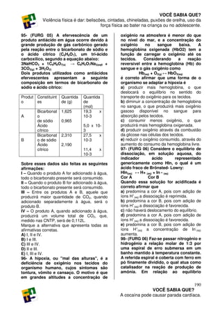 VOCÊ SABIA QUE?
           Violência física é dar: beliscões, cintadas, chineladas, puxões de orelha, uso da
                                          força física ao bater na criança ou no adolescente.

95- (FURG 05) A efervescência de um                oxigênio na atmosfera é menor do que
produto antiácido em água ocorre devido à          no nível do mar, e a concentração do
grande produção de gás carbônico gerado            oxigênio       no     sangue      baixa.    A
pela reação entre o bicarbonato de sódio e         hemoglobina oxigenada (HbO2) tem a
o ácido cítrico (C6H8O7), um tri-ácido             função de carregar o oxigênio até os
carboxílico, segundo a equação abaixo:             tecidos.      Considerando       a     reação
3NaHCO3 + 1C6H8O7(s) → C6H5O7Na3(aq0 +             reversível entre a hemoglobina (Hb) do
3CO2(g) + 3H2O(l)                                  sangue e o gás oxigênio como
Dois produtos utilizados como antiácidos                      Hb(aq) + O2(g) ↔ HbO2(aq)
efervescentes apresentam a seguinte                é correto afirmar que uma forma de o
composição em termos de bicarbonato de             organismo se adaptar a hipoxia é
sódio e ácido cítrico:                             a) produzir mais hemoglobina, o que
                                                   deslocará o equilíbrio no sentido do
Produt Constituint   Quantida    Quantida          transporte do oxigênio para os tecidos.
o      es            de (g)      de                b) diminuir a concentração de hemoglobina
                                 (mol)             no sangue, o que produzirá mais oxigênio
        Bicarbonat   1,625       19,3    x         gasoso disponível no sangue para
A       o                        10-3              absorção pelos tecidos.
        de sódio     0,965                         c) consumir menos oxigênio, o que
        Ácido                    5,0 x 10-         produzirá mais hemoglobina oxigenada.
        cítrico                  3                 d) produzir oxigênio através da combustão
        Bicarbonat   2,310       27,5    x         da glicose nas células dos tecidos.
B       o de sódio               10-3              e) reduzir o oxigênio consumido, através do
        Ácido        2,190                         aumento do consumo da hemoglobina livre.
        cítrico                  11,4    x         97- (FURG 06) Considere o equilíbrio de
                                 10-3              dissociação, em solução aquosa, do
                                                   indicador          ácido       representado
Sobre esses dados são feitas as seguintes          genericamente como HIn, o qual é um
afirmações:                                        ácido fraco de Brönsted- Lowry:
I – Quando o produto A for adicionado à água,      HIn(aq) ↔ H+ (aq) + In - (aq)
todo o bicarbonato presente será consumido.        Cor A            Cor B
II – Quando o produto B for adicionado à água,     Quando essa solução for acidificada é
todo o bicarbonato presente será consumido.        correto afirmar que
III – Entre os produtos A e B, aquele que          a) predomina a cor A, pois com adição de
produzirá maior quantidade de CO2, quando          íons H+(aq) a dissociação é reprimida.
adicionado separadamente à água, será o            b) predomina a cor B, pois com adição de
produto B.                                         íons H+(aq) a dissociação é favorecida.
IV – O produto A, quando adicionado à água,        c) não haverá deslocamento do equilíbrio.
produzirá um volume total de CO2, que,             d) predomina a cor A, pois com adição de
medido nas CNTP, será de 0,112L.                   íons H+(aq) a dissociação é favorecida.
Marque a alternativa que apresenta todas as        e) predomina a cor B, pois com adição de
afirmativas corretas.                              íons H+(aq) a concentração de In-(aq)
A) I, II e IV.                                     aumenta.
B) I e III.                                        98- (FURG 06) Faz-se passar nitrogênio e
C) III e IV.                                       hidrogênio a relação molar de 1:3 por
D) II e III.                                       uma espiral de erro submersa em um
E) I, III e IV.                                    banho mantido à temperatura constante.
96- A hipoxia, ou "mal das alturas", é a           A referida espiral é coberta com ferro em
deficiência de oxigênio nos tecidos do             pó finamente dividido, o qual atua como
organismo humano, cujos sintomas são               catalisador na reação de produção de
tontura, vômito e cansaço. O motivo é que          amônia. Em relação ao equilíbrio
em grandes altitudes a concentração de
                                                                                      190
                                                                  VOCÊ SABIA QUE?
                                                   A cocaína pode causar parada cardíaca.
 