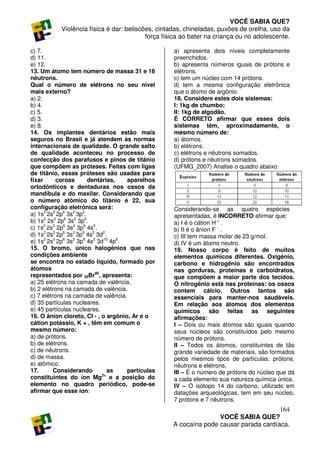 VOCÊ SABIA QUE?
           Violência física é dar: beliscões, cintadas, chineladas, puxões de orelha, uso da
                                          força física ao bater na criança ou no adolescente.

c) 7.                                              a) apresenta dois níveis completamente
d) 11.                                             preenchidos.
e) 12.                                             b) apresenta números iguais de prótons e
13. Um átomo tem número de massa 31 e 16           elétrons.
nêutrons.                                          c) tem um núcleo com 14 prótons.
Qual o número de elétrons no seu nível             d) tem a mesma configuração eletrônica
mais externo?                                      que o átomo de argônio.
a) 2.                                              18. Considere estes dois sistemas:
b) 4.                                              I: 1kg de chumbo;
c) 5.                                              II: 1kg de algodão.
d) 3.                                              É CORRETO afirmar que esses dois
e) 8.                                              sistemas têm, aproximadamente, o
14. Os implantes dentários estão mais              mesmo número de:
seguros no Brasil e já atendem às normas           a) átomos.
internacionais de qualidade. O grande salto        b) elétrons.
de qualidade aconteceu no processo de              c) elétrons e nêutrons somados.
confecção dos parafusos e pinos de titânio         d) prótons e nêutrons somados.
que compõem as próteses. Feitas com ligas          (UFMG_2007) Analise o quadro abaixo:
de titânio, essas próteses são usadas para
fixar      coroas       dentárias,   aparelhos
ortodônticos e dentaduras nos ossos da
mandíbula e do maxilar. Considerando que
o número atômico do titânio é 22, sua
configuração eletrônica será:                      Considerando-se as quatro espécies
a) 1s2 2s2 2p6 3s2 3p3.                            apresentadas, é INCORRETO afirmar que:
b) 1s2 2s2 2p6 3s2 3p5.                            a) I é o cátion H + .
c) 1s2 2s2 2p6 3s2 3p6 4s2.                        b) II é o ânion F - .
d) 1s2 2s2 2p6 3s2 3p6 4s2 3d2.                    c) III tem massa molar de 23 g/mol.
e) 1s2 2s2 2p6 3s2 3p6 4s2 3d10 4p6.               d) IV é um átomo neutro.
15. O bromo, único halogênios que nas              19. Nosso corpo é feito de muitos
condições ambiente                                 elementos químicos diferentes. Oxigênio,
se encontra no estado líquido, formado por         carbono e hidrogênio são encontrados
átomos                                             nas gorduras, proteínas e carboidratos,
representados por 35Br80, apresenta:               que compõem a maior parte dos tecidos.
a) 25 elétrons na camada de valência.              O nitrogênio está nas proteínas: os ossos
b) 2 elétrons na camada de valência.               contem cálcio. Outros tantos são
c) 7 elétrons na camada de valência.               essenciais para manter-nos saudáveis.
d) 35 partículas nucleares.                        Em relação aos átomos dos elementos
e) 45 partículas nucleares.                        químicos são feitas as seguintes
16. O ânion cloreto, Cl - , o argônio, Ar e o      afirmações:
cátion potássio, K + , têm em comum o              I – Dois ou mais átomos são iguais quando
mesmo número:                                      seus núcleos são constituídos pelo mesmo
a) de prótons.                                     número de prótons.
b) de elétrons.                                    II – Todos os átomos, constituintes de tão
c) de nêutrons.                                    grande variedade de materiais, são formados
d) de massa.                                       pelos mesmos tipos de partículas: prótons,
e) atômico.                                        nêutrons e elétrons.
17.       Considerando          as   partículas    III – É o número de prótons do núcleo que dá
constituintes do íon Mg2+ e a posição do           a cada elemento sua natureza química única.
elemento no quadro periódico, pode-se              IV – O isótopo 14 do carbono, utilizado em
afirmar que esse íon:                              datações arqueológicas, tem em seu núcleo,
                                                   7 prótons e 7 nêutrons.
                                                                                      164
                                                                  VOCÊ SABIA QUE?
                                                   A cocaína pode causar parada cardíaca.
 