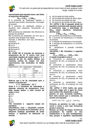 VOCÊ SABIA QUE?
              O crack tem um potencial de dependência muito maior do que qualquer outra
                                                               droga usada no mundo.

representado pela equação baixo, são feitas
as seguintes afirmações:                           a) da formação de ácido acético
             N2(g) + 3 H2(g) → 2 NH3(g)            b) da formação de acetato de etila e água
I) A presença do catalisador desloca o             c) do consumo de acetato de etila
equilíbrio para direita, favorecendo a formação    d) do consumo de acetato de etila e água
do produto.                                        101- (UFPel V 06) A equação direta do
II) A presença do catalisador desloca o            equilíbrio mostrada pela equação abaixo
equilíbrio para esquerda, favorecendo os           é exotérmica logo, a quantidade de
reagentes.                                         SO3(g) nesse equilíbrio, certamente,
III) A presença do catalisador não influencia na   diminui com:
posição do equilíbrio.                                      2 SO2(g) + O2(g) ↔ 2 SO3(g)
IV) A presença do catalisador faz com que o        a- o aumento da temperatura e da pressão.
equilíbrio seja atingido mais rápido.              b- o aumento da temperatura e a redução
Assinale a alternativa com a(s) afirmativa(s)      da pressão.
correta(s).                                        c- a redução da temperatura e da pressão.
a) Somente III.                                    d- a redução da temperatura e o aumento
b) I e IV.                                         da pressão.
c) Somente II.                                     e-     temperatura e pressão mantidas
d) Somente IV.                                     constantes.
e) III e IV.                                       102-(UFPel I 06) Considere a seguinte
99- (FURG 06) A inversão da sacarose à             reação:
temperatura de 25 ° ocorre com uma
                            C                           H+(aq) + HCO3 -(aq) ↔ H2O(l) + CO2 ⁭
velocidade (rapidez) de reação igual a “v” e       A reação mostrada a cima é:
depende do pH. Os dados obtidos nos                a- irreversível e apresentaria maior
instantes iniciais da reação, em dois              rendimento de CO2 na presença de mais
experimentos, são mostrados na tabela              íons OH-.
abaixo:                                            b- irreversível e apresentaria menor
Experimento pH [sacarose] Velocidade               rendimento de CO2 na presença de mais
                       (mol L-1 )  de              íons H+.
                                   reação          c- irreversível e apresentaria maior
                                   (mol L-1 s-1)   rendimento de CO2 na presença de mais
1               5      0,1         V1              íons H+.
2               4      0,1         V2              d- reversível e apresentaria menor
                                                   rendimento de CO2 na presença de mais
Sabe-se que a lei de velocidade para a             íons H+.
reação é expressa por:                             e- reversível e apresentaria menor
          v = k . [sacarose] 1 . [H+ ] 1           rendimento de CO2 na presença de mais
Onde k é a constante de velocidade e               íons OH-.
depende somente da temperatura. Com                103- (UFPel V 07)O CaCO3 (de solos
base nesses dados, o valor correto da              calcários) reage com a água da chuva
razão v1/v2 é                                      (que contém CO2 dissolvido), a qual
a) 0,02.                                           penetra no solo, formando Ca(HCO3)2,
b) 0,1.                                            bem mais solúvel que o carbonato, de
c) 1.                                              acordo com equação
d) 10.                                                CaCO3 + H2O + CO2
                                                                          1
                                                                                Ca(HCO3)2
e) 0,01.                                                                  2
100- Considere a        seguinte reação em         Portanto, ao penetrar no solo, a água
equilíbrio:                                        corrói a rocha e com isso formam-se
CH3COOC2H5 + H2O ↔ CH3COOH + C2H5OH                grutas e cavernas.
Segundo o principio de lê Chantelier, ao se        Nessas, ao longo do tempo, formam-se
adicionar qualquer quantidade de ácido             precipitados de CaCO3 no teto
acético, o equilíbrio se deslocará no              (estalactites) e no solo (estalagmites),
sentido                                            isso porque o equilíbrio representado
                                                                                      191
                                                                   VOCÊ SABIA QUE?
               Que quem escolhe o álcool e ou as drogas abre mão da sua própria vida.
 