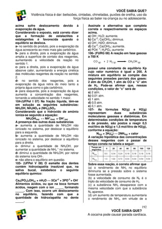 VOCÊ SABIA QUE?
           Violência física é dar: beliscões, cintadas, chineladas, puxões de orelha, uso da
                                          força física ao bater na criança ou no adolescente.

acima sofre deslocamento devido à                  Assinale a alternativa que completa
evaporação da água.                                correta e respectivamente os espaços
Considerando o exposto, está correto dizer         acima.
que a formação de estalactites e                   a) OH-; H2O; aumente.
estalagmites é favorecida quando o                 b) Ca+2; Ca(OH)2; diminua.
equilíbrio se desloca.                             c) OH-; H2O; diminua.
a- no sentido do produto, pois a evaporação da     d) Ca+2; Ca(OH)2; aumente.
água acrescenta ao meio mais gás carbônico.        e) PO4 -3; H3PO4; aumente
b- para a direita, pois a evaporação da água       106- (FURG 08) A reação em fase gasosa
amplia a superfície de contato dos reagentes,      a 700 K
aumentando a velocidade da reação no
sentido 1.
c- para a direita, pois a evaporação da água       possui uma constante de equilíbrio Kp
absorve calor, aumentando a energia cinética       cujo valor numérico é igual a 200. A
das moléculas reagentes da reação no sentido       mistura em equilíbrio se compõe das
2.                                                 seguintes pressões parciais dos gases:
d- no sentido dos reagentes, pois a                2 atm de CH3OH, 1 atm de CO e “x” atm
evaporação da água retira do meio tanto a          de H2. Pode-se afirmar que, nessas
própria água como o gás carbônico.                 condições, o valor de “x” será de
e- para esquerda, pois a evaporação da água        a) 2 atm.
aumenta a concentração dos reagentes,              b) 0,01 atm.
tornando a velocidade no sentido 1 maior.          c) 1 atm.
104-(UFPel I 07) Na fração líquida, têm-se         d) 0,5 atm.
em solução as seguintes substâncias:               e) 0,1 atm.
NH4OH, NH4NO3 e (NH4)2SO4.                         107- As fórmulas N2(g) e H2(g)
Considerando que o hidróxido de amônio             representam           duas      substâncias
ioniza-se segundo a equação:                       moleculares gasosas e diatômicas. Em
        NH4OH(aq) ↔ NH+4(aq) + OH−(aq)             determinadas condições de temperatura
A presença das outras duas substâncias             e de pressão, são postos a reagir 0,5
a- aumenta a quantidade de NH4OH não               mol/litro de N2(g) e 1,5 mol/litro de H2(g),
ionizado no sistema, por deslocar o equilíbrio     conforme a equação:
para a esquerda.                                          N2(g) + 3H2(g) ↔ 2NH3(g) + calor
b- aumenta a quantidade de NH4OH não               A variação hipotética das concentrações
ionizado no sistema, por deslocar o equilíbrio     desses reagentes com o passar de
para a direita.                                    tempo consta na tabela a seguir:
c- diminui a quantidade de NH4OH, por
aumentar a quantidade de NH4 + no sistema.
d- diminui a quantidade de NH4OH, por retirar
do sistema íons OH-.
e- não altera o equilíbrio em questão.
105- (UFPel V 08) O esmalte dos dentes             Sobre essa reação, é correto afirmar que
contém hidroxiapatita insolúvel que, na            (a) o rendimento de NH3 no equilíbrio
saliva bucal, estabelece o seguinte                diminuiria se a pressão sobre o sistema
equilíbrio químico:                                fosse aumentada.
                                                   (b) a velocidade de consumo de N2 é o
Ca5(PO4)3OH(s) + nH2O ↔ 5Ca+2 + 3PO-3 + OH-        triplo da velocidade de consumo de H2.
Alimentos ácidos, ou que na boca formam            (c) a substância NH3 desaparece com a
ácidos, reagem com o íon _____ formando            mesma velocidade com que a substância
_____. Com isso, ocorre um deslocamento            N2 aparece.
no equilíbrio, fazendo com que a                   (d) um aumento de temperatura aumentaria
quantidade de hidroxiapatita no dente              o rendimento de NH3, em virtude de a
_____.
                                                                                      192
                                                                  VOCÊ SABIA QUE?
                                                   A cocaína pode causar parada cardíaca.
 
