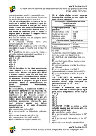 VOCÊ SABIA QUE?
              O crack tem um potencial de dependência muito maior do que qualquer outra
                                                               droga usada no mundo.

reação inversa do equilíbrio ser endotérmica.     66. A tabela abaixo mostra algumas
(e) ela é reversível e o rendimento do produto    informações contidas em um rótulo de
da reação direta no equilíbrio é de 64%.          água mineral (sem gás).
108. O suco de repolho roxo muda de cor              Classificação: Água mineral alcalino-
conforme a acidez da solução à qual for                          bicarbonatada
adicionado. Quando a solução for muito                            e fluoretada
ácida, o sumo tem a coloração vermelha. À         Composição química mg/L
medida que a solução fica menos ácida, a          provável
cor muda de vermelho para o violeta e             Bicarbonato de sódio      254,35
depois para o amarelo. A respeito dessa           Carbonato de sódio        9,39
situação, é correto afirmar:                      Sulfato de cálcio         5,72
I O suco de repolho roxo se comporta como         Cloreto de sódio          2,43
um indicador ácido-base.                                Características físico-químicas
II A coloração amarela indica uma                 pH a 25° C                 8,0
concentração alta de íons OH–.                    Condutividade elétrica    3,20x10–4
III O pH de uma solução que torna vermelha a      a 25 oC                   mhos/cm
coloração do suco de repolho roxo é maior do      Temperatura da água       21,4° C
que 7,0.                                          na fonte
IV A seqüência de cores amarela, violeta e
                                                  Analisando estas informações, pode-se
vermelha indica a seqüência crescente de pH.
                                                  dizer que, para essa água mineral,
Estão corretas as afirmativas:
                                                  A) o CaSO4 é o sal responsável pelo seu
a) I, II, III e IV
                                                  pH.
b) II, III e IV                                   B) a condutividade elétrica é determinada
c) II e IV
                                                  pelos íons H3O+.
d) I e II
                                                  C) a concentração de íons Na+ é em torno
e) I e III
                                                  de 266 mg/L.
109. Na Zero Hora do dia 14 de setembro de
                                                  D) a concentração de íons H3O+ é
1999, páginas 4 e 5, há uma reportagem
                                                  influenciada pela presença de íons HCO3–.
com o título: “Nuvem tóxica aterroriza Tabaí
                                                  E) a concentração de íons OH– é igual a
– Carreta tombou com 22,4 mil litros de
                                                  10–8 mol/L.
ácido clorídrico, causando danos à saúde e
                                                  110. (UFV_2007) O equilíbrio de
ao ambiente.” Num dos trechos da matéria,
                                                  ionização da água pura é dado pela
é respondida a pergunta: O que é ácido
                                                  equação abaixo, cuja constante do
clorídrico? Entre as características do
                                                  produto iônico é 2,5.10-14 , a 37°C.
ácido              clorídrico     mencionadas,
                                                  H2O ↔ H+ + OH-
encontramos:
                                                  Assinale a alternativa que indica
No ecossistema, a substância modifica o
                                                  CORRETAMENTE o valor do pH da água
pH (nível de concentração de oxigênio). Há,
                                                  pura, nessa temperatura: (Dado: log 2,5
neste caso, um erro grave em relação ao
                                                  = 0,4 )
significado de pH. Visando corrigir o             a) 7,0.
equívoco cometido, possivelmente por um
                                                  b) 6,8.
redator pouco familiarizado com conceitos
                                                  c) 7,8.
químicos, poderíamos informar-lhe que,
                                                  d) 9,0.
num          sistema      aquoso  em     baixas
                                                  e) 5,0.
concentrações, o pH está diretamente              111.(CEFET -07/02) A urina é uma
relacionado com
                                                  solução aquosa que apresenta pH = 5.
a) a concentração de íons OH–.
                                                  pode-se concluir que:
b) a concentração de hidrogênio molecular         a) a solução tem caráter básico
(H2).                                             b) a concentração hidrogenionica é 10-5
c) os átomos livres de hidrogênio (H).            mol.L-1
d) a concentração de íons H+ ou H3O+.             c) A concentraçã hidroxionica é de 10-7
e) as moléculas de oxigênio gasoso (O2).
                                                  mol.L-1
                                                  d) A urina é uma solução não eletrolítica
                                                                                     193
                                                                  VOCÊ SABIA QUE?
              Que quem escolhe o álcool e ou as drogas abre mão da sua própria vida.
 
