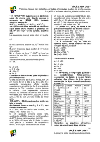 VOCÊ SABIA QUE?
            Violência física é dar: beliscões, cintadas, chineladas, puxões de orelha, uso da
                                           força física ao bater na criança ou no adolescente.

112- (UFPel V 06) Suponha que a acidez da           d- todas as substâncias responsáveis pelo
água da chuva seja devida apenas à                  considerável efeito tampão do leite entre
presença de H2SO4, 100% ionizado                    pH 5,0 e pH 6,0 são sais inorgânicos.
segundo a equação:                                  e- a 20° 500 ml desse leite geralmente
                                                              C,
H2SO4 (aq) + n H2O(l) → 2 H3O+(aq) + SO4-2(aq)      contêm 5.10-8 mol de íons OH-.
Se a análise de uma amostra de 500 ml da            114- (UFPel V 07) pH 6, se refere a um
água dessa chuva mostrar a presença de              pH que corresponde ao de uma solução
2,5.10-5 íons SO4-2 (íons sulfato), significa       a) ácida em que a [H+] = 0,01.[OH–].
que                                                 b) ácida em que a [H+] < [OH–].
I. a água dessa chuva é ácida e tem pH igual a      c) básica em que a [H+] > 100.[OH–].
                                                    d) básica em que a [OH–] = 0,01[H+].
4,0.                                                e) ácida em que a [H+] = 100.[OH–].
                                                    115- A expressão “aq” ao lado da
                                                    fórmula H2SO4 indica tratar-se de uma
II. nessa amostra, existem 0,5.10-10 mol de íons
                                                    solução aquosa, na qual
OH-.
                                                    I. [H+] > [OH-].
III. em 1 litro dessa água, existem 5.10-5 mol de
                                                    II. pH > pOH.
íons sulfato.
                                                    III. [H+] > [SO4 -2].
IV. o número de íons H+ (H3O+) é igual ao
                                                    IV. [H+] > [H2O].
número de íons OH-, no volume da amostra
analisada.
                                                    Estão corretas apenas
Dessas afirmativas, estão corretas apenas
a- I e II.                                          a- I, II e III.
                                                    b- I, II e IV.
b- I, II e III.                                     c- II e IV.
c- II, III e IV.                                    d- I e III.
d- I, III e IV.                                     e- III e IV
e- II e III.                                        116- (UFPel 08) A composição química e
Considere o texto abaixo para responder a           as        características    físico-químicas
próxima questão:                                    constantes na tabela a seguir foram
O leite proveniente de diversas fontes, tem um      retiradas dos rótulos de três marcas
pH médio de 6,7 a 20o C ou 6,6 a 25o C e            comerciais de água mineral gaseificada
apresenta        considerável efeito   tampão,      (com CO2).
especialmente em pH entre 5 e 6, em razão da        Composiçã Amostr Amostr              Amostr
presença de CO2, proteínas, citratos, lactatos      o química a 1             a2         a3
e fosfatos. Uma propriedade importante              (mg/L)
utilizada no combate à fraude do leite é a sua      Cálcio           16,42     9,63      26,4
densidade, que varia entre 1,023 g/mL e 1,040       Sódio            24,00     20,90     34,48
g/mL a 15o C, com um valor médio de 1,032           Potássio         1,3      3,27       2,08
g/mL.                                               Fluoreto         0,06     0,39       0,14
 113- (UFPel I 06) Considerando a acidez do         Bicarbonato 114,8         37,73      151,89
leite provindo                                      Silício          24,09    16,14
de diversas fontes e que log 2 = 0,3, está          Magnésio         3,66     4,66       10,3
correto afirmar que:                                Cloretos         3,35     21,86      28,19
a- a 20oC, 500 ml desse leite contêm, em            Sulfatos         3,68     2,30       13,85
média, 1.10-7 mol de íons H+.                       nitratos         8,90     34,10      9,65
b- em qualquer amostra desse leite,                 pH a 25°    C    7,70     5,83       7,25
geralmente a [OH-] é superior na temperatura        Resíduo de 169,09         152,83     239,38
de 25oC do que na temperatura de 20oC.              evaporação
c- a 25° o pH desse leite é inferior do que a
            C                                       a 180° C
20° porque o aumento de temperatura
     C                                              Considere as seguintes afirmativas
diminui a ionização das substâncias ácidas.         sobre as amostras de água mineral.
                                                                                       194
                                                                   VOCÊ SABIA QUE?
                                                    A cocaína pode causar parada cardíaca.
 