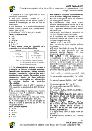 VOCÊ SABIA QUE?
               O crack tem um potencial de dependência muito maior do que qualquer outra
                                                                droga usada no mundo.

I. A amostra 3 é a que apresenta pH mais             118- Sobre as soluções apresentadas no
próximo da neutralidade.                             texto, é correta a seguinte afirmação:
II. Em cada amostra, exceto na , a                   a) O pH da solução de rótulo A é inferior ao
concentração em mol por litro de íons cloreto é      pH da solução de rótulo B.
superior a concentração em mol por litro de          b) Considerando tanto soluto quanto
íons sulfato.                                        solvente das soluções de rótulos A e B, em
III. Nas amostras 1 e 3, a concentração molar        ambas são encontrados cátions e ânions,
de íons hidrônio é inferior à de íons hidróxidos,    mas o que nelas existe em maior número
ou seja, [H+] < [OH].                                são moléculas.
IV. Na amostra 2, o pOH é superior ao pH.            c) A solução de rótulo A é constituída por
Estão corretas apenas                                um óxido dissolvido em outro óxido.
a) I e II.                                           d) A dissolução do hidróxido de sódio,
b) l e III.                                          soluto da solução de rótulo A, em água
c) I, III e IV.                                      pode ser representada por
d) II e IV.                                           Na+OH- + H2O ↔ Na+ + OH-
e) II, III e IV.                                     logo constitui-se uma reação química
O texto abaixo serve de subsídio para                irreversível.
responder às próximas 2 questões.                    e) O soluto da solução de rótulo B é o ácido
                                                     sulfuroso, o qual apresenta em sua
                                                     estrutura apenas ligações em que
                                                     predomina o caráter covalente.
                                                     119- (UFPel v 07) Considerando a
                                                     reversibilidade e a irreversibilidade dos
                                                     fenômenos, é possível concluir que, ao
                                                     terminar a transformação (a qual está
                                                     ocorrendo em recipiente contendo gotas de
                                                     solução       alcoólica de     fenolftaleína)
117- Em laboratórios de química é comum a            representada pela equação abaixo, estarão
existência de frascos contendo soluções.             presentes no meio, que irá adquirir
Esses frascos apresentam rótulos, os quais
fornecem importantes informações sobre
as soluções que contêm. Os quadros acima
                                                     (a) cor vermelha, apenas H2O(l), Ca+2 e OH-
representam rótulos de duas soluções
                                                     .
comumente encontradas em laboratórios
                                                     (b) cor azul, apenas Ca(OH)2, Ca+2 e OH−
de       química.   Analise     as   seguintes
                                                     .
informações:
                                                     (c) cor azul, apenas Ca+2 + e OH− .
I. Na solução com rótulo A, a [OH-] é superior à
                                                     (d) cor vermelha, apenas H2O, Ca(OH)2,
[H+], enquanto, na de rótulo B, a [OH-] é inferior
                                                     Ca+2 e OH(aq) − .
a [H+].
                                                     (e) cor azul, o CaO(s), H2O(l), Ca(OH)2(s),
II. Se as expressões de concentração fossem
                                                     2 Ca(aq) + e OH − .
trocadas, no rótulo A constaria C = 20g/litro e
                                                     120- (UFPel 2006) Suponha que a acidez
no rótulo B, m = 1,6 mol/litro.
                                                     da água da chuva seja devida apenas à
III. A densidade indica que a massa de H2SO4
                                                     presença de H2SO4, 100% ionizado
dissolvida em 1 mL de solução é de 1,09g.
                                                     segundo a equação:
IV. A neutralização de 10 mL da solução de
                                                      H2SO4 (aq) + n H2O(l) → 2 H3O+(aq) + SO4-2(aq)
rótulo B exigiria o consumo de 64 mL da
                                                     Se a análise de uma amostra de 500 ml
solução de rótulo A.
                                                     da água dessa chuva mostrar a
Estão corretas apenas
                                                     presença de 2,5.10-5 íons SO4-2 (íons
a) I, II e III.
                                                     sulfato), significa que
b) II e IV.
                                                     I. a água dessa chuva é ácida e tem pH
c) I, II e IV.
                                                     igual a 4,0.
d) I e III.                                                                              -10
                                                     II. nessa amostra, existem 0,5.10 mol de
e) III e IV.                                                  -
                                                     íons OH .
                                                                                      195
                                                                   VOCÊ SABIA QUE?
               Que quem escolhe o álcool e ou as drogas abre mão da sua própria vida.
 