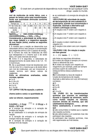 VOCÊ SABIA QUE?
             O crack tem um potencial de dependência muito maior do que qualquer outra
                                                              droga usada no mundo.

 mol de moléculas de ácido lático, com o          e- ao catalisador e à energia de ativação da
 passar do tempo sofra essa transformação,        reação.
 tendo sua quantidade diminuída conforme          128-A (FURG 08) velocidade da reação
 tabela abaixo.                                   de decomposição de uma substância A
   Tempo (s)       0       3    6     9   12 15   quadruplica, quando sua concentração é
N° de mols de 1,00 0,380 0,2 0,2 0,1 0,1          duplicada. Assinale a alternativa que
 moléculas de                   90 24 76 40       contém a afirmação correta.
      ácido                                       a) A reação é de 3a ordem com respeito à
   lático.10-3                                    A.
 NaHCO3(aq) + H3C–CHOH–COOH(aq) →                 b) A reação é de 1a ordem com respeito à
H3CCHOHCOONa(aq) + H2O(l) + CO2(g) ⁭             A.
Considerando a quantidade de ácido lático         c) A reação é de 2a ordem com respeito à
que reage (tabela) e a respectiva equação         A.
de sua reação (texto), analise as seguintes       d) A reação é ordem indefinida com
afirmativas:                                      respeito à A.
I. À medida que a reação se desenvolve sua        e) A reação é de ordem zero com respeito
velocidade diminui isso porque a concentração     à A.
dos reagentes diminui com o passar do tempo.      129-(FURG V 08) Em relação à reação
II. O número de mols de moléculas de H2O          em fase gasosa
que desaparece é o mesmo que o de ácido
lático, em cada intervalo de tempo.
III. Entre 3 e 6 segundos, a velocidade de        são feitas as seguintes afirmativas:
desaparecimento do ácido lático é de 1,8 . 10-    I) A ordem da reação é sempre um número
3 mol/minuto.                                     inteiro e diferente de zero.
IV. Se a quantidade inicial de bicarbonato (em    II) A ordem da reação com respeito ao
mol de íons) for a mesma que a de ácido lático    reagente B, por exemplo, pode ser sempre
(em mol de moléculas), por ser irreversível, a    prevista a partir do coeficiente
reação termina sem deixar sobras de               estequiométrico dessa substância na
reagentes.                                        reação.
Entre as afirmativas analisadas, estão            III) A velocidade ou taxa de reação é
corretas, apenas                                  função da temperatura de reação.
a- I e II.                                        Assinale a alternativa com a(s) afirmativa(s)
b- II, III e IV.                                  correta(s).
c- I, III e IV.                                   a) II.
d- II e IV.                                       b) I e III.
e- I, II e III.                                   c) II e III.
127- (UFPel V 06) Na equação, a palavra           d) III.
                                                  e) I, II e III.
chama (sobre a seta) e a quantidade de            130. (FURG 01) As transformações
                                                  químicas que ocorrem no estômago
calor se referem, respectivamente:                durante a ingestão de alimentos, assim
                                                  como muitas reações na natureza,
                                                  ocorrem através de enzimas, que são
                       chama
C2H5OH(l) + 3 O2(g)               2 CO2(g) + 3    catalisadores biológicos.
H2O(l) + 327 kcal                                 Sobre catalisadores, é correto afirmar
a- à energia de ativação e       à variação de    que
entalpia da reação.                               a) são consumidos à medida que a rapidez
b- ao catalisador e à variação   de entropia da   das reações aumenta.
reação.                                           b) são adicionados a um substrato mas não
c- à variação de entropia e      à variação de    participam das reações.
energia interna da reação.                        c) participam das reações químicas, mas
d- à variação de entropia e      à variação de    são regenerados ao final destas.
energia livre da reação.
                                                                                     197
                                                                  VOCÊ SABIA QUE?
              Que quem escolhe o álcool e ou as drogas abre mão da sua própria vida.
 