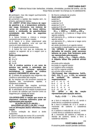 VOCÊ SABIA QUE?
           Violência física é dar: beliscões, cintadas, chineladas, puxões de orelha, uso da
                                          força física ao bater na criança ou no adolescente.

d) participam, mas não reagem quimicamente         IV. Ocorre oxidação do enxofre
com os reagentes.                                  Quais estão corretas?
e) aumentam a rapidez das reações sem, no          a. apenas   I
entanto, participarem destas.                      b. apenas   III
131- (CEFET -07/02) Uma mistura de vapor           c. apenas   I e II
de gasolina e ar, a temperatura ambiente,          d. apenas   II e IV
não reage. Entretanto, nos motores de              e. apenas   II,III e IV
carros em presença de faísca elétrica,             134-(Ufac) Na seguinte equação química:
ocorre a combustão da gasolina.Dessa                   Zn (s) + 2HCl (aq) → ZnCl2 (aq) +H2 (g)
constatação são feitas as seguintes                a. o elemento Zn (s) oxida-se e reage como
afirmativas:                                       agente oxidante
II- a faísca fornece a mistura a energia           b. O elemento Zn (s) oxida-se e reage como
necessária para começar a reação.                  agente redutor
III- A faísca é a única responsável pela           c. o elemento Zn (s) reduz-se e reage como
combustão da gasolina, uma vez que ela             agente redutor
ocorre em total ausência de ar.                    d. o ácido clorídrico é um agente redutor
IV- A reação que ocorre é exotérmica.              e. a equação é classificada como reversível
V- A faísca faz com que as moléculas de            135- (UFRGS) A cebola, por conter
oxigênio se separem do ar e reajam com a           derivados de enxofre, pode escurecer
gasolina.                                          talheres de prata. Este fenômeno pode
Estão corretas apenas:                             ser representado pela equação:
a) I e II                                           4Ag(s) + 2H2S(g) + O2(g) → 2Ag2S(s) +2H2O(l)
b) III e IV                                        A respeito desse fato pode-se afirmar
c) I e III                                         que:
d) II e III                                        a. a prata sofre redução
132- A cinética química é um ramo da               b. a prata é o agente redutor
química que estuda a velocidade das                c. o oxigênio sofre oxidação
reações,       tendo   inúmeras      aplicações    d. o H2S é o agente oxidante
tecnológicas. A respeito da cinética               e. o enxofre sofre redução
química, é INCORRETO afirmar que                   136-(Vunesp) Nas substâncias CaCO3,
a) O estado de agregação dos reagentes não         CaC2, CO2, C (grafite) e CH4, os números
modifica a velocidade das reações                  de      oxidação          do     carbono   são,
b) As reações que não envolvem rearanjo de         respectivamente:
ligações são normalmente rápidas, a                a. -4 +1 +4 0            +4
temperatura ambiente.                              b. +4 -1 +4 0             -4
c) A velocidade das reações químicas               c. -4 -2       0 +4 +4
aumenta quando a temperatura se eleva.             d. +2 -2 +4 0              -4
d) A velocidade de uma reação é proporcional       e. +4 +4 +4 +4 +4
ao número de colisões que ocorrem entre os         137-      (UFPel        v     06)   Na   reação
reagentes por unidade de tempo.                    representada pela equação abaixo:
                  Oxi-Redução
                                                        Fe2O3 + 3 CO          2 Fe + 3 CO2
133-(UFRGS-2002) A reação que ocorre no
dispositivo chamado bafômetro pode ser
                                                   a- o ferro é reduzido de 0 a +3, sendo o
representada pela equação:
                                                   óxido férrico a substância oxidante.
         3C2H5OH+2K2Cr2O7+8H2SO4→
                                                   b- o ferro é oxidado de +3 a 0, sendo o
     3CH3COOH+2Cr2(SO4)3+2K2SO4 +11H2O
                                                   monóxido de carbono a substância
Leia as afirmações abaixo referentes a essa
                                                   oxidante.
reação.
                                                   c- o carbono é reduzido de +4 a +2, sendo
I. Ocorre oxidação do álcool a ácido
                                                   o óxido férrico a substância redutora.
carboxílico
                                                   d- o monóxido de carbono é reduzido a
II. Ocorre redução do cromo (VI) a cromo(III)
                                                   dióxido de carbono, sendo o ferro a
III. Ocorre formação de sulfito de potássio
                                                   substância redutora.
                                                                                      198
                                                                  VOCÊ SABIA QUE?
                                                   A cocaína pode causar parada cardíaca.
 